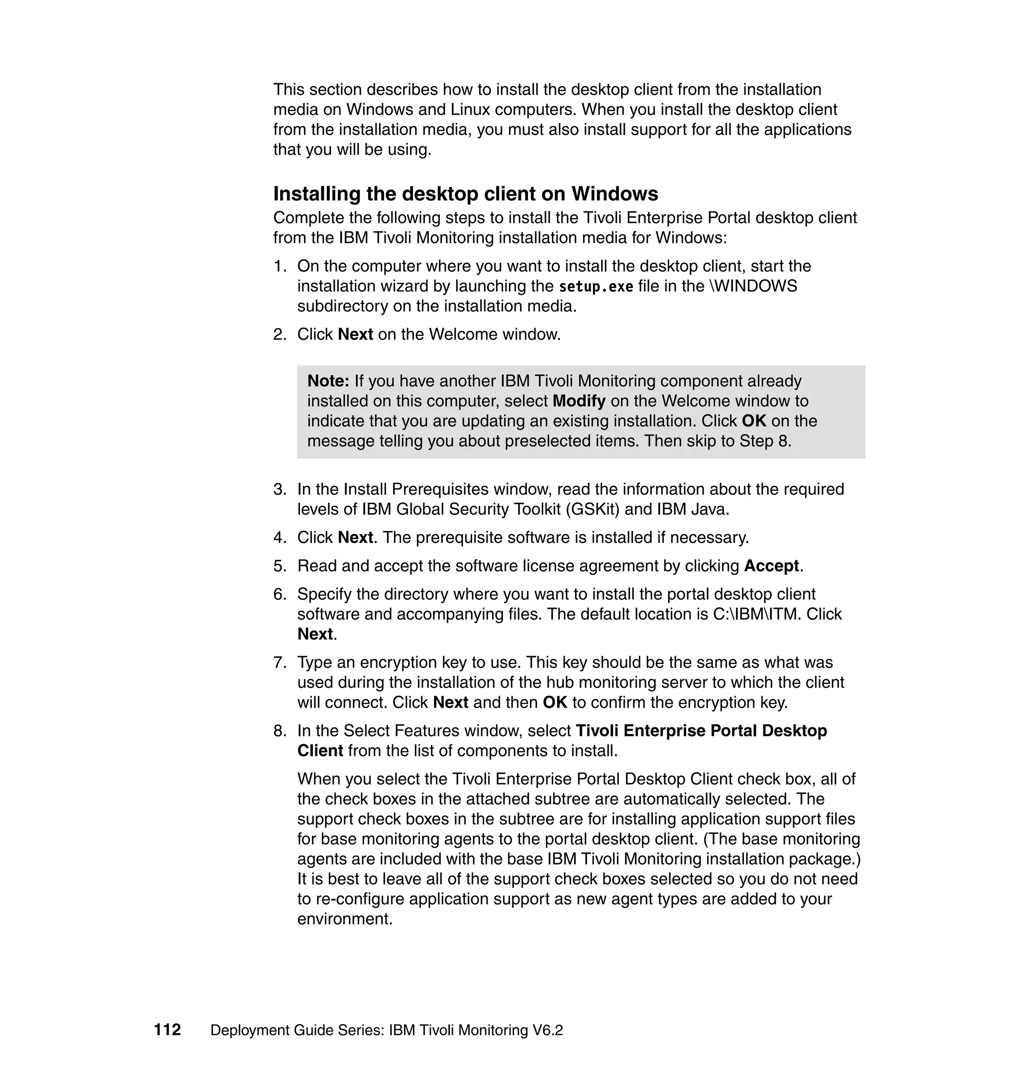This section describes how to install the desktop client from the installation
               media on Windows and Linux computers. When you install the desktop client
               from the installation media, you must also install support for all the applications
               that you will be using.

               Installing the desktop client on Windows
               Complete the following steps to install the Tivoli Enterprise Portal desktop client
               from the IBM Tivoli Monitoring installation media for Windows:
               1. On the computer where you want to install the desktop client, start the
                  installation wizard by launching the setup.exe file in the WINDOWS
                  subdirectory on the installation media.
               2. Click Next on the Welcome window.

                    Note: If you have another IBM Tivoli Monitoring component already
                    installed on this computer, select Modify on the Welcome window to
                    indicate that you are updating an existing installation. Click OK on the
                    message telling you about preselected items. Then skip to Step 8.

               3. In the Install Prerequisites window, read the information about the required
                  levels of IBM Global Security Toolkit (GSKit) and IBM Java.
               4. Click Next. The prerequisite software is installed if necessary.
               5. Read and accept the software license agreement by clicking Accept.
               6. Specify the directory where you want to install the portal desktop client
                  software and accompanying files. The default location is C:IBMITM. Click
                  Next.
               7. Type an encryption key to use. This key should be the same as what was
                  used during the installation of the hub monitoring server to which the client
                  will connect. Click Next and then OK to confirm the encryption key.
               8. In the Select Features window, select Tivoli Enterprise Portal Desktop
                  Client from the list of components to install.
                  When you select the Tivoli Enterprise Portal Desktop Client check box, all of
                  the check boxes in the attached subtree are automatically selected. The
                  support check boxes in the subtree are for installing application support files
                  for base monitoring agents to the portal desktop client. (The base monitoring
                  agents are included with the base IBM Tivoli Monitoring installation package.)
                  It is best to leave all of the support check boxes selected so you do not need
                  to re-configure application support as new agent types are added to your
                  environment.




112   Deployment Guide Series: IBM Tivoli Monitoring V6.2
 