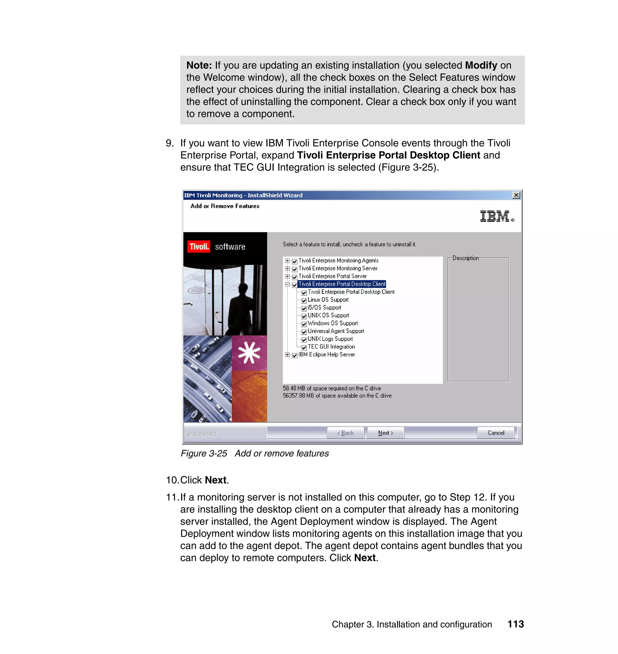Note: If you are updating an existing installation (you selected Modify on
    the Welcome window), all the check boxes on the Select Features window
    reflect your choices during the initial installation. Clearing a check box has
    the effect of uninstalling the component. Clear a check box only if you want
    to remove a component.

9. If you want to view IBM Tivoli Enterprise Console events through the Tivoli
   Enterprise Portal, expand Tivoli Enterprise Portal Desktop Client and
   ensure that TEC GUI Integration is selected (Figure 3-25).




   Figure 3-25 Add or remove features

10.Click Next.
11.If a monitoring server is not installed on this computer, go to Step 12. If you
   are installing the desktop client on a computer that already has a monitoring
   server installed, the Agent Deployment window is displayed. The Agent
   Deployment window lists monitoring agents on this installation image that you
   can add to the agent depot. The agent depot contains agent bundles that you
   can deploy to remote computers. Click Next.




                                        Chapter 3. Installation and configuration   113
 