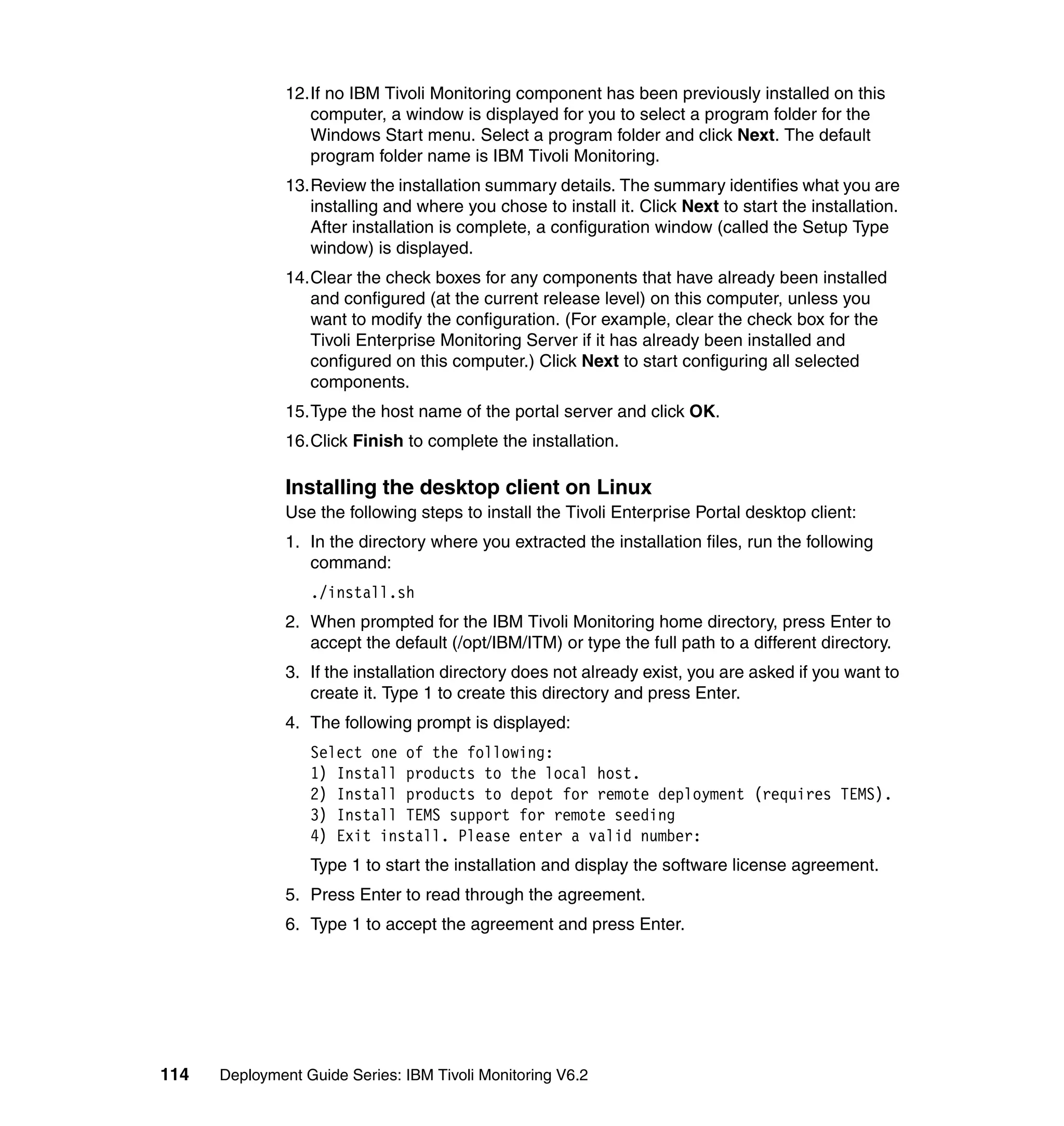 12.If no IBM Tivoli Monitoring component has been previously installed on this
                  computer, a window is displayed for you to select a program folder for the
                  Windows Start menu. Select a program folder and click Next. The default
                  program folder name is IBM Tivoli Monitoring.
               13.Review the installation summary details. The summary identifies what you are
                  installing and where you chose to install it. Click Next to start the installation.
                  After installation is complete, a configuration window (called the Setup Type
                  window) is displayed.
               14.Clear the check boxes for any components that have already been installed
                  and configured (at the current release level) on this computer, unless you
                  want to modify the configuration. (For example, clear the check box for the
                  Tivoli Enterprise Monitoring Server if it has already been installed and
                  configured on this computer.) Click Next to start configuring all selected
                  components.
               15.Type the host name of the portal server and click OK.
               16.Click Finish to complete the installation.

               Installing the desktop client on Linux
               Use the following steps to install the Tivoli Enterprise Portal desktop client:
               1. In the directory where you extracted the installation files, run the following
                  command:
                  ./install.sh
               2. When prompted for the IBM Tivoli Monitoring home directory, press Enter to
                  accept the default (/opt/IBM/ITM) or type the full path to a different directory.
               3. If the installation directory does not already exist, you are asked if you want to
                  create it. Type 1 to create this directory and press Enter.
               4. The following prompt is displayed:
                  Select one of the following:
                  1) Install products to the local host.
                  2) Install products to depot for remote deployment (requires TEMS).
                  3) Install TEMS support for remote seeding
                  4) Exit install. Please enter a valid number:
                  Type 1 to start the installation and display the software license agreement.
               5. Press Enter to read through the agreement.
               6. Type 1 to accept the agreement and press Enter.




114   Deployment Guide Series: IBM Tivoli Monitoring V6.2
 