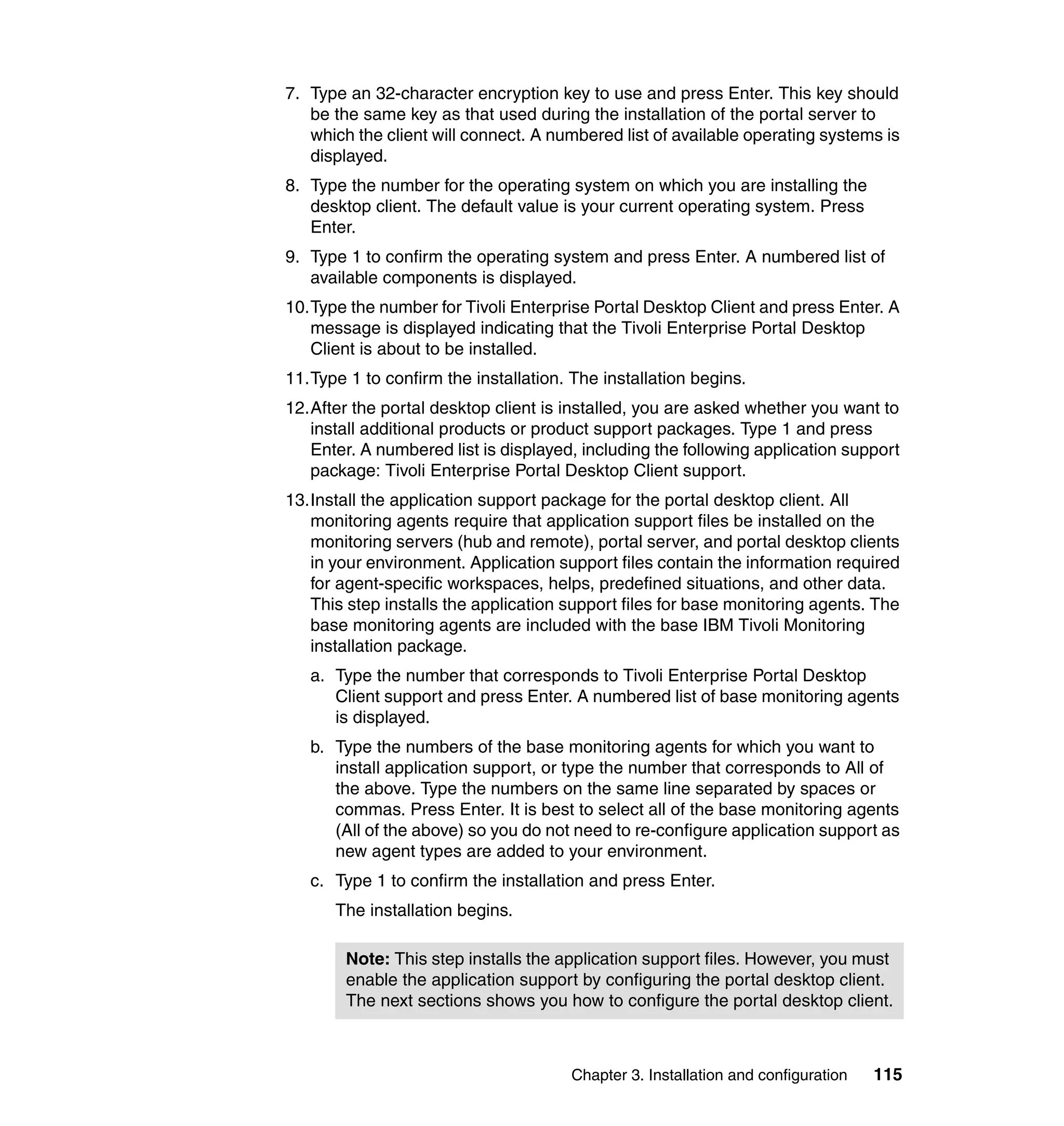 7. Type an 32-character encryption key to use and press Enter. This key should
   be the same key as that used during the installation of the portal server to
   which the client will connect. A numbered list of available operating systems is
   displayed.
8. Type the number for the operating system on which you are installing the
   desktop client. The default value is your current operating system. Press
   Enter.
9. Type 1 to confirm the operating system and press Enter. A numbered list of
   available components is displayed.
10.Type the number for Tivoli Enterprise Portal Desktop Client and press Enter. A
   message is displayed indicating that the Tivoli Enterprise Portal Desktop
   Client is about to be installed.
11.Type 1 to confirm the installation. The installation begins.
12.After the portal desktop client is installed, you are asked whether you want to
   install additional products or product support packages. Type 1 and press
   Enter. A numbered list is displayed, including the following application support
   package: Tivoli Enterprise Portal Desktop Client support.
13.Install the application support package for the portal desktop client. All
   monitoring agents require that application support files be installed on the
   monitoring servers (hub and remote), portal server, and portal desktop clients
   in your environment. Application support files contain the information required
   for agent-specific workspaces, helps, predefined situations, and other data.
   This step installs the application support files for base monitoring agents. The
   base monitoring agents are included with the base IBM Tivoli Monitoring
   installation package.
   a. Type the number that corresponds to Tivoli Enterprise Portal Desktop
      Client support and press Enter. A numbered list of base monitoring agents
      is displayed.
   b. Type the numbers of the base monitoring agents for which you want to
      install application support, or type the number that corresponds to All of
      the above. Type the numbers on the same line separated by spaces or
      commas. Press Enter. It is best to select all of the base monitoring agents
      (All of the above) so you do not need to re-configure application support as
      new agent types are added to your environment.
   c. Type 1 to confirm the installation and press Enter.
      The installation begins.

        Note: This step installs the application support files. However, you must
        enable the application support by configuring the portal desktop client.
        The next sections shows you how to configure the portal desktop client.



                                       Chapter 3. Installation and configuration   115
 