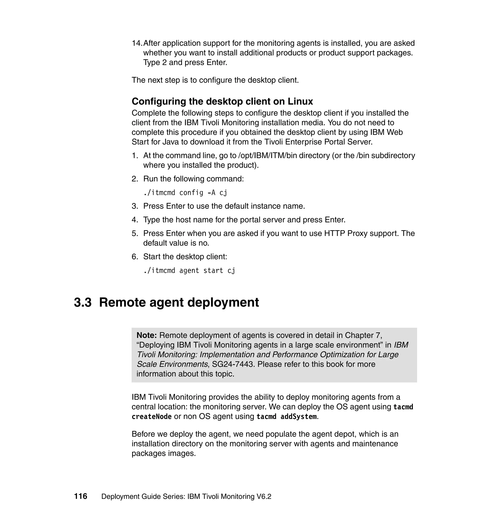 14.After application support for the monitoring agents is installed, you are asked
                  whether you want to install additional products or product support packages.
                  Type 2 and press Enter.

               The next step is to configure the desktop client.

               Configuring the desktop client on Linux
               Complete the following steps to configure the desktop client if you installed the
               client from the IBM Tivoli Monitoring installation media. You do not need to
               complete this procedure if you obtained the desktop client by using IBM Web
               Start for Java to download it from the Tivoli Enterprise Portal Server.
               1. At the command line, go to /opt/IBM/ITM/bin directory (or the /bin subdirectory
                  where you installed the product).
               2. Run the following command:
                  ./itmcmd config -A cj
               3. Press Enter to use the default instance name.
               4. Type the host name for the portal server and press Enter.
               5. Press Enter when you are asked if you want to use HTTP Proxy support. The
                  default value is no.
               6. Start the desktop client:
                  ./itmcmd agent start cj



3.3 Remote agent deployment

                Note: Remote deployment of agents is covered in detail in Chapter 7,
                “Deploying IBM Tivoli Monitoring agents in a large scale environment” in IBM
                Tivoli Monitoring: Implementation and Performance Optimization for Large
                Scale Environments, SG24-7443. Please refer to this book for more
                information about this topic.

               IBM Tivoli Monitoring provides the ability to deploy monitoring agents from a
               central location: the monitoring server. We can deploy the OS agent using tacmd
               createNode or non OS agent using tacmd addSystem.

               Before we deploy the agent, we need populate the agent depot, which is an
               installation directory on the monitoring server with agents and maintenance
               packages images.




116   Deployment Guide Series: IBM Tivoli Monitoring V6.2
 