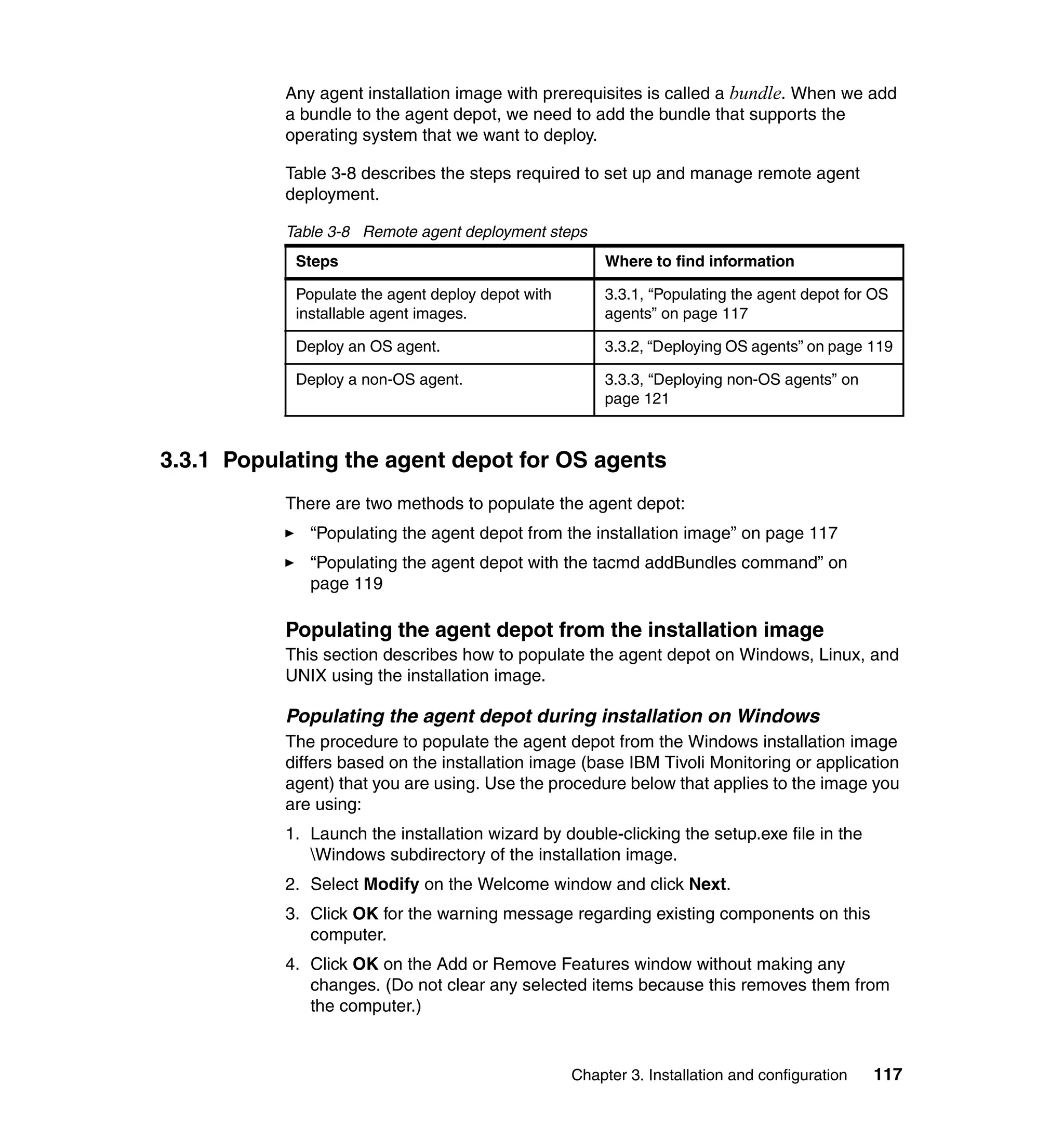 Any agent installation image with prerequisites is called a bundle. When we add
           a bundle to the agent depot, we need to add the bundle that supports the
           operating system that we want to deploy.

           Table 3-8 describes the steps required to set up and manage remote agent
           deployment.

           Table 3-8 Remote agent deployment steps
            Steps                                      Where to find information

            Populate the agent deploy depot with       3.3.1, “Populating the agent depot for OS
            installable agent images.                  agents” on page 117

            Deploy an OS agent.                        3.3.2, “Deploying OS agents” on page 119

            Deploy a non-OS agent.                     3.3.3, “Deploying non-OS agents” on
                                                       page 121



3.3.1 Populating the agent depot for OS agents
           There are two methods to populate the agent depot:
              “Populating the agent depot from the installation image” on page 117
              “Populating the agent depot with the tacmd addBundles command” on
              page 119

           Populating the agent depot from the installation image
           This section describes how to populate the agent depot on Windows, Linux, and
           UNIX using the installation image.

           Populating the agent depot during installation on Windows
           The procedure to populate the agent depot from the Windows installation image
           differs based on the installation image (base IBM Tivoli Monitoring or application
           agent) that you are using. Use the procedure below that applies to the image you
           are using:
           1. Launch the installation wizard by double-clicking the setup.exe file in the
              Windows subdirectory of the installation image.
           2. Select Modify on the Welcome window and click Next.
           3. Click OK for the warning message regarding existing components on this
              computer.
           4. Click OK on the Add or Remove Features window without making any
              changes. (Do not clear any selected items because this removes them from
              the computer.)


                                                   Chapter 3. Installation and configuration   117
 