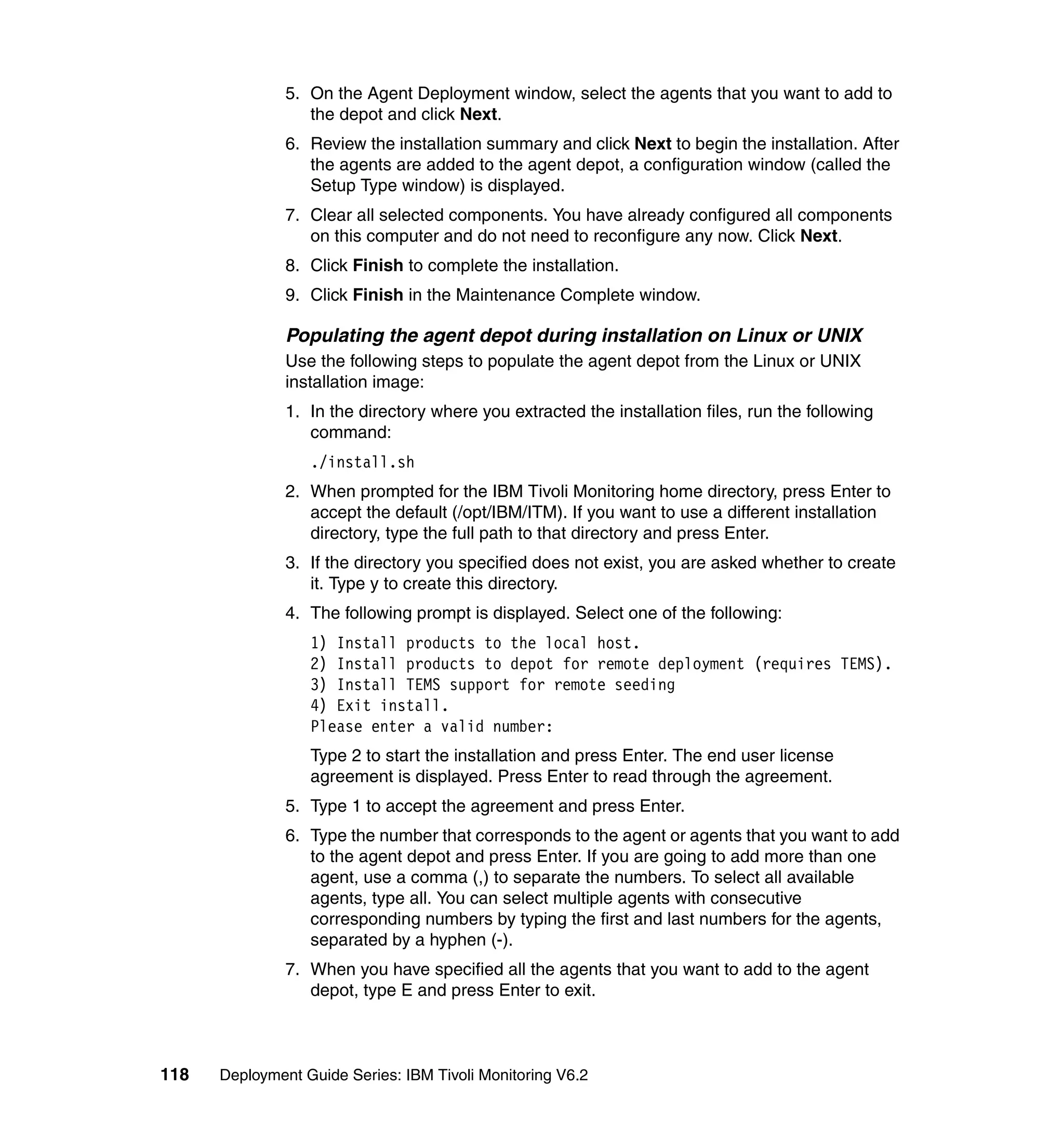5. On the Agent Deployment window, select the agents that you want to add to
                  the depot and click Next.
               6. Review the installation summary and click Next to begin the installation. After
                  the agents are added to the agent depot, a configuration window (called the
                  Setup Type window) is displayed.
               7. Clear all selected components. You have already configured all components
                  on this computer and do not need to reconfigure any now. Click Next.
               8. Click Finish to complete the installation.
               9. Click Finish in the Maintenance Complete window.

               Populating the agent depot during installation on Linux or UNIX
               Use the following steps to populate the agent depot from the Linux or UNIX
               installation image:
               1. In the directory where you extracted the installation files, run the following
                  command:
                  ./install.sh
               2. When prompted for the IBM Tivoli Monitoring home directory, press Enter to
                  accept the default (/opt/IBM/ITM). If you want to use a different installation
                  directory, type the full path to that directory and press Enter.
               3. If the directory you specified does not exist, you are asked whether to create
                  it. Type y to create this directory.
               4. The following prompt is displayed. Select one of the following:
                  1) Install products to the local host.
                  2) Install products to depot for remote deployment (requires TEMS).
                  3) Install TEMS support for remote seeding
                  4) Exit install.
                  Please enter a valid number:
                  Type 2 to start the installation and press Enter. The end user license
                  agreement is displayed. Press Enter to read through the agreement.
               5. Type 1 to accept the agreement and press Enter.
               6. Type the number that corresponds to the agent or agents that you want to add
                  to the agent depot and press Enter. If you are going to add more than one
                  agent, use a comma (,) to separate the numbers. To select all available
                  agents, type all. You can select multiple agents with consecutive
                  corresponding numbers by typing the first and last numbers for the agents,
                  separated by a hyphen (-).
               7. When you have specified all the agents that you want to add to the agent
                  depot, type E and press Enter to exit.



118   Deployment Guide Series: IBM Tivoli Monitoring V6.2
 