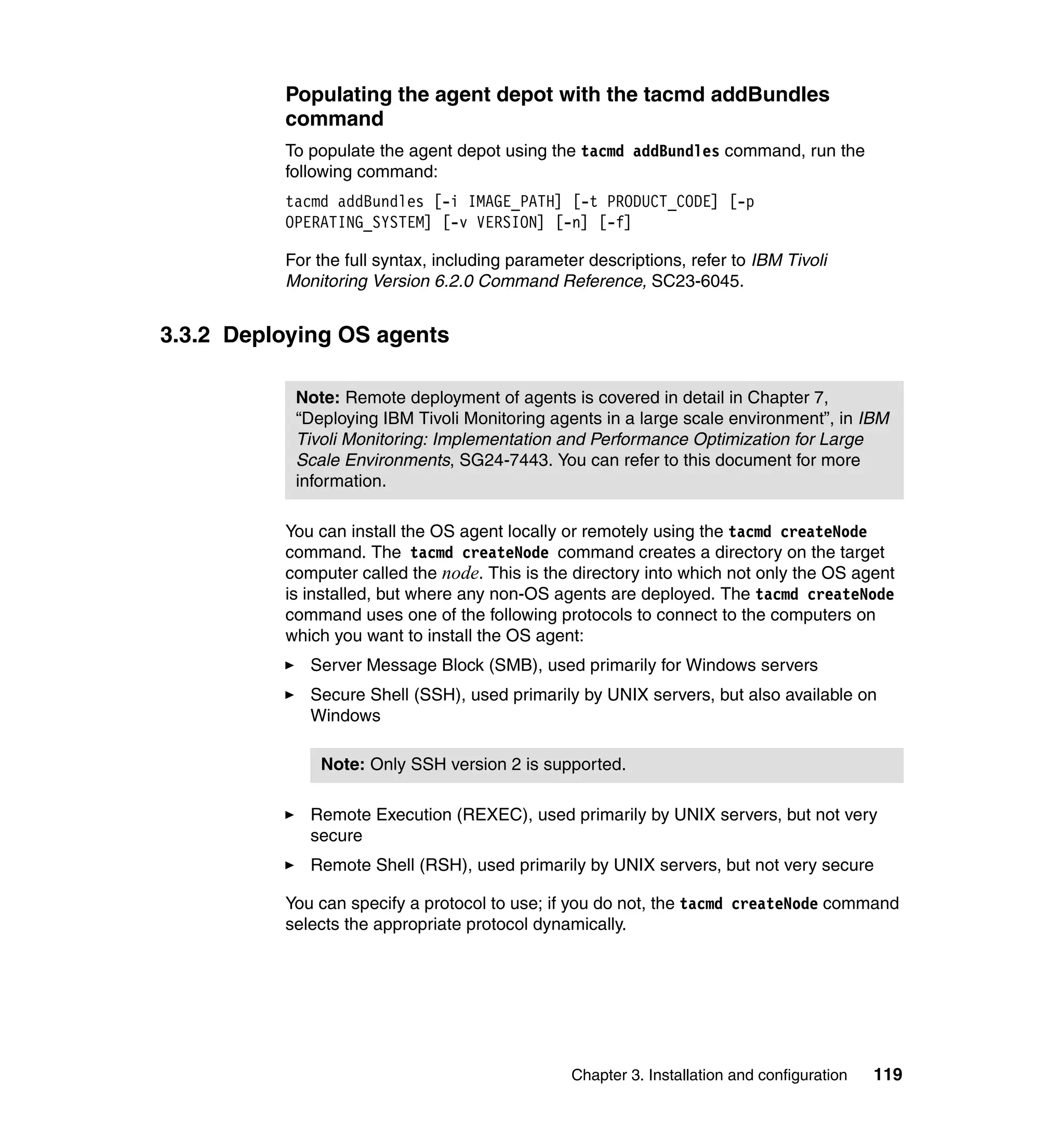 Populating the agent depot with the tacmd addBundles
          command
          To populate the agent depot using the tacmd addBundles command, run the
          following command:
          tacmd addBundles [-i IMAGE_PATH] [-t PRODUCT_CODE] [-p
          OPERATING_SYSTEM] [-v VERSION] [-n] [-f]

          For the full syntax, including parameter descriptions, refer to IBM Tivoli
          Monitoring Version 6.2.0 Command Reference, SC23-6045.


3.3.2 Deploying OS agents

           Note: Remote deployment of agents is covered in detail in Chapter 7,
           “Deploying IBM Tivoli Monitoring agents in a large scale environment”, in IBM
           Tivoli Monitoring: Implementation and Performance Optimization for Large
           Scale Environments, SG24-7443. You can refer to this document for more
           information.

          You can install the OS agent locally or remotely using the tacmd createNode
          command. The tacmd createNode command creates a directory on the target
          computer called the node. This is the directory into which not only the OS agent
          is installed, but where any non-OS agents are deployed. The tacmd createNode
          command uses one of the following protocols to connect to the computers on
          which you want to install the OS agent:
             Server Message Block (SMB), used primarily for Windows servers
             Secure Shell (SSH), used primarily by UNIX servers, but also available on
             Windows

              Note: Only SSH version 2 is supported.

             Remote Execution (REXEC), used primarily by UNIX servers, but not very
             secure
             Remote Shell (RSH), used primarily by UNIX servers, but not very secure

          You can specify a protocol to use; if you do not, the tacmd createNode command
          selects the appropriate protocol dynamically.




                                                 Chapter 3. Installation and configuration   119
 