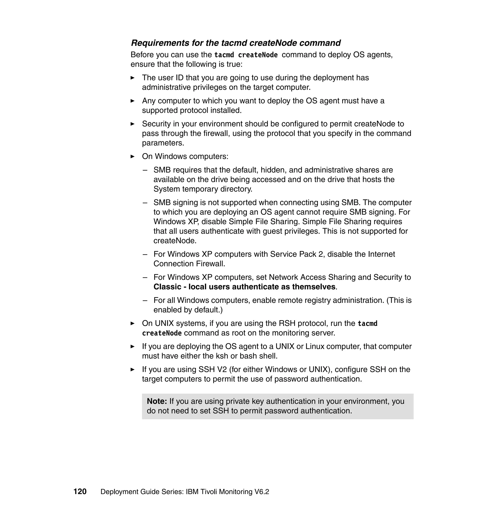 Requirements for the tacmd createNode command
               Before you can use the tacmd createNode command to deploy OS agents,
               ensure that the following is true:
                  The user ID that you are going to use during the deployment has
                  administrative privileges on the target computer.
                  Any computer to which you want to deploy the OS agent must have a
                  supported protocol installed.
                  Security in your environment should be configured to permit createNode to
                  pass through the firewall, using the protocol that you specify in the command
                  parameters.
                  On Windows computers:
                  – SMB requires that the default, hidden, and administrative shares are
                    available on the drive being accessed and on the drive that hosts the
                    System temporary directory.
                  – SMB signing is not supported when connecting using SMB. The computer
                    to which you are deploying an OS agent cannot require SMB signing. For
                    Windows XP, disable Simple File Sharing. Simple File Sharing requires
                    that all users authenticate with guest privileges. This is not supported for
                    createNode.
                  – For Windows XP computers with Service Pack 2, disable the Internet
                    Connection Firewall.
                  – For Windows XP computers, set Network Access Sharing and Security to
                    Classic - local users authenticate as themselves.
                  – For all Windows computers, enable remote registry administration. (This is
                    enabled by default.)
                  On UNIX systems, if you are using the RSH protocol, run the tacmd
                  createNode command as root on the monitoring server.
                  If you are deploying the OS agent to a UNIX or Linux computer, that computer
                  must have either the ksh or bash shell.
                  If you are using SSH V2 (for either Windows or UNIX), configure SSH on the
                  target computers to permit the use of password authentication.

                    Note: If you are using private key authentication in your environment, you
                    do not need to set SSH to permit password authentication.




120   Deployment Guide Series: IBM Tivoli Monitoring V6.2
 