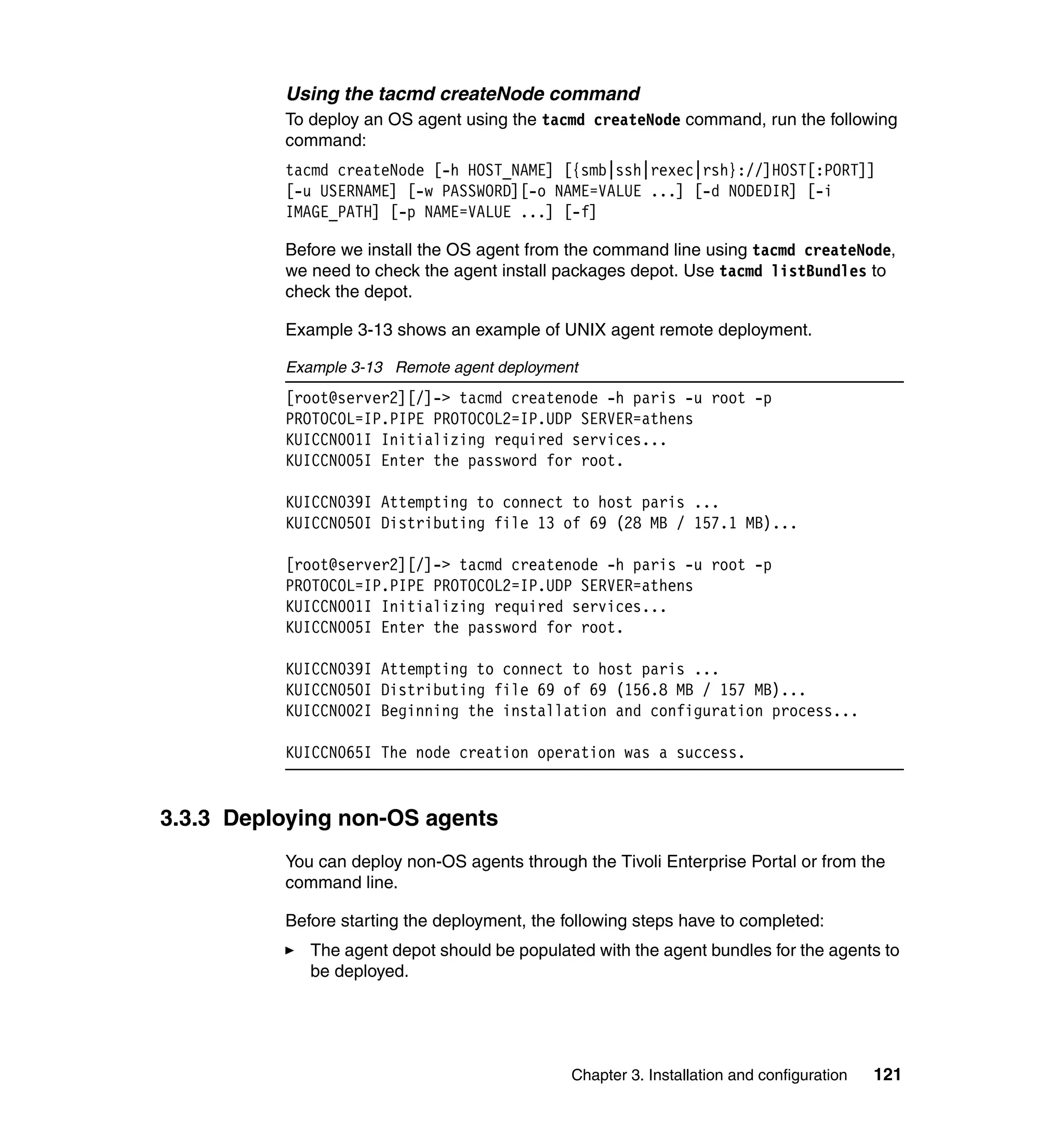 Using the tacmd createNode command
          To deploy an OS agent using the tacmd createNode command, run the following
          command:
          tacmd createNode [-h HOST_NAME] [{smb|ssh|rexec|rsh}://]HOST[:PORT]]
          [-u USERNAME] [-w PASSWORD][-o NAME=VALUE ...] [-d NODEDIR] [-i
          IMAGE_PATH] [-p NAME=VALUE ...] [-f]

          Before we install the OS agent from the command line using tacmd createNode,
          we need to check the agent install packages depot. Use tacmd listBundles to
          check the depot.

          Example 3-13 shows an example of UNIX agent remote deployment.

          Example 3-13 Remote agent deployment
          [root@server2][/]-> tacmd createnode -h paris -u root -p
          PROTOCOL=IP.PIPE PROTOCOL2=IP.UDP SERVER=athens
          KUICCN001I Initializing required services...
          KUICCN005I Enter the password for root.

          KUICCN039I Attempting to connect to host paris ...
          KUICCN050I Distributing file 13 of 69 (28 MB / 157.1 MB)...

          [root@server2][/]-> tacmd createnode -h paris -u root -p
          PROTOCOL=IP.PIPE PROTOCOL2=IP.UDP SERVER=athens
          KUICCN001I Initializing required services...
          KUICCN005I Enter the password for root.

          KUICCN039I Attempting to connect to host paris ...
          KUICCN050I Distributing file 69 of 69 (156.8 MB / 157 MB)...
          KUICCN002I Beginning the installation and configuration process...

          KUICCN065I The node creation operation was a success.


3.3.3 Deploying non-OS agents
          You can deploy non-OS agents through the Tivoli Enterprise Portal or from the
          command line.

          Before starting the deployment, the following steps have to completed:
             The agent depot should be populated with the agent bundles for the agents to
             be deployed.




                                               Chapter 3. Installation and configuration   121
 