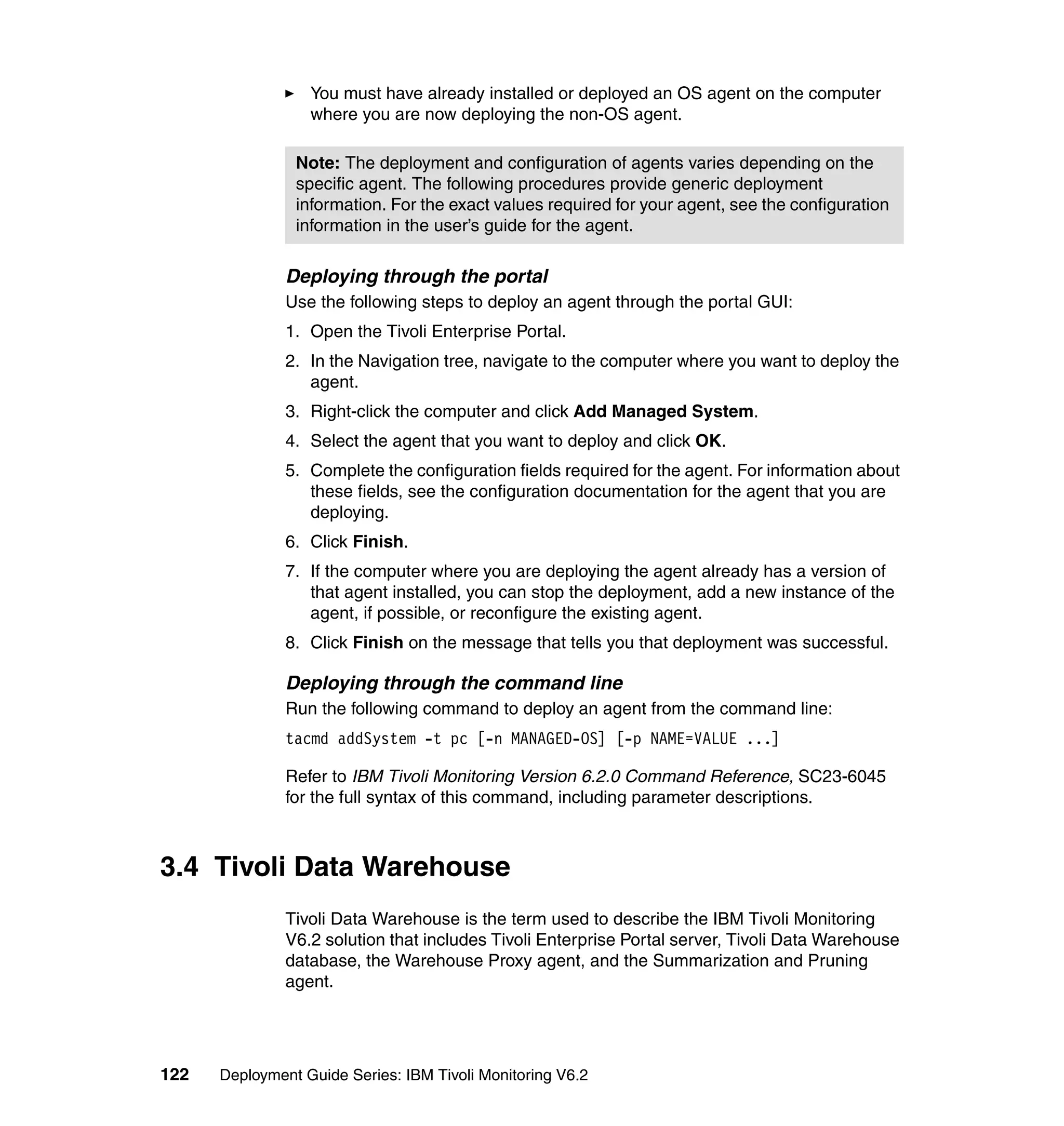 You must have already installed or deployed an OS agent on the computer
                  where you are now deploying the non-OS agent.

                Note: The deployment and configuration of agents varies depending on the
                specific agent. The following procedures provide generic deployment
                information. For the exact values required for your agent, see the configuration
                information in the user’s guide for the agent.

               Deploying through the portal
               Use the following steps to deploy an agent through the portal GUI:
               1. Open the Tivoli Enterprise Portal.
               2. In the Navigation tree, navigate to the computer where you want to deploy the
                  agent.
               3. Right-click the computer and click Add Managed System.
               4. Select the agent that you want to deploy and click OK.
               5. Complete the configuration fields required for the agent. For information about
                  these fields, see the configuration documentation for the agent that you are
                  deploying.
               6. Click Finish.
               7. If the computer where you are deploying the agent already has a version of
                  that agent installed, you can stop the deployment, add a new instance of the
                  agent, if possible, or reconfigure the existing agent.
               8. Click Finish on the message that tells you that deployment was successful.

               Deploying through the command line
               Run the following command to deploy an agent from the command line:
               tacmd addSystem -t pc [-n MANAGED-OS] [-p NAME=VALUE ...]

               Refer to IBM Tivoli Monitoring Version 6.2.0 Command Reference, SC23-6045
               for the full syntax of this command, including parameter descriptions.



3.4 Tivoli Data Warehouse
               Tivoli Data Warehouse is the term used to describe the IBM Tivoli Monitoring
               V6.2 solution that includes Tivoli Enterprise Portal server, Tivoli Data Warehouse
               database, the Warehouse Proxy agent, and the Summarization and Pruning
               agent.




122   Deployment Guide Series: IBM Tivoli Monitoring V6.2
 