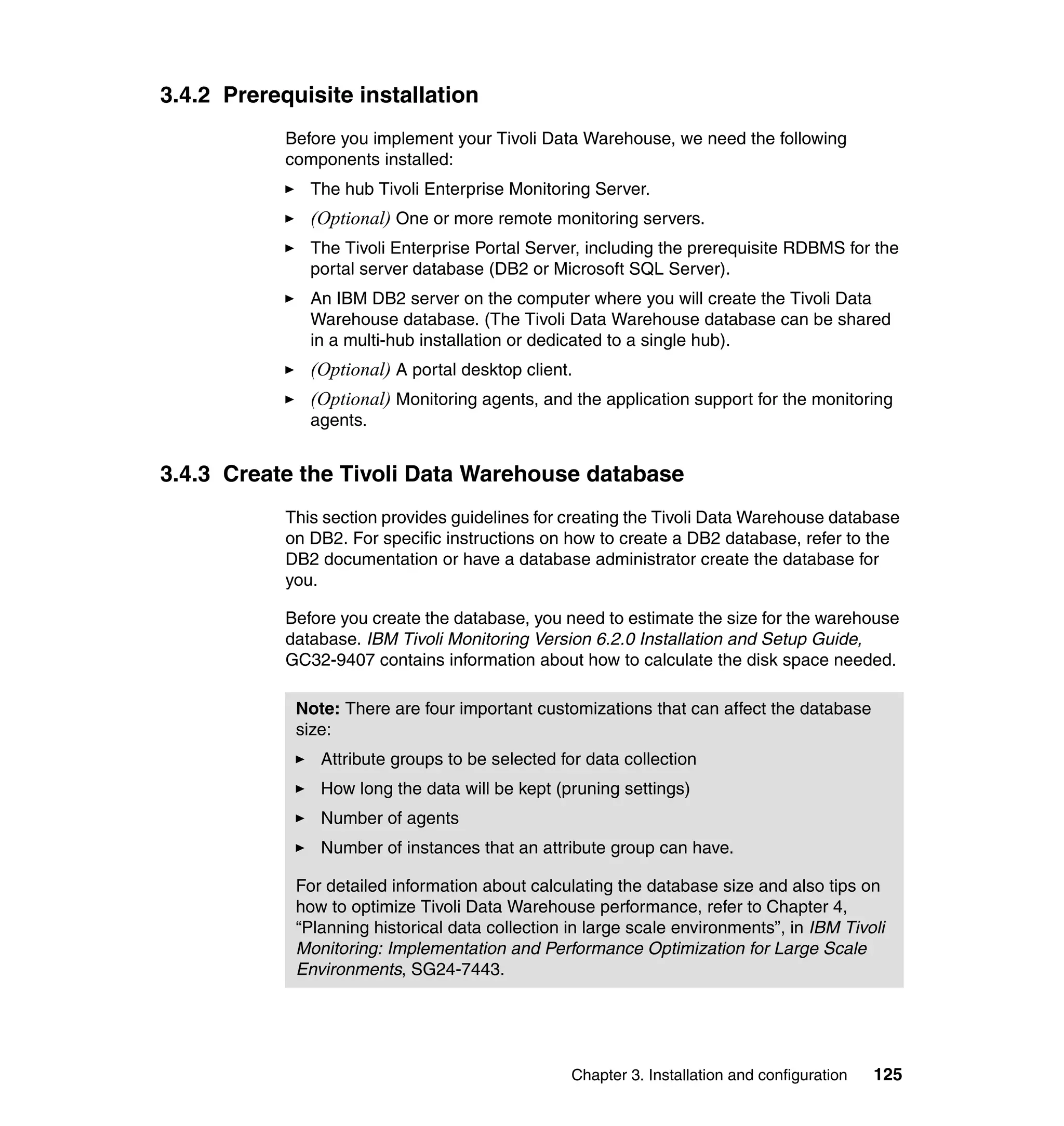 3.4.2 Prerequisite installation
            Before you implement your Tivoli Data Warehouse, we need the following
            components installed:
               The hub Tivoli Enterprise Monitoring Server.
               (Optional) One or more remote monitoring servers.
               The Tivoli Enterprise Portal Server, including the prerequisite RDBMS for the
               portal server database (DB2 or Microsoft SQL Server).
               An IBM DB2 server on the computer where you will create the Tivoli Data
               Warehouse database. (The Tivoli Data Warehouse database can be shared
               in a multi-hub installation or dedicated to a single hub).
               (Optional) A portal desktop client.
               (Optional) Monitoring agents, and the application support for the monitoring
               agents.


3.4.3 Create the Tivoli Data Warehouse database
            This section provides guidelines for creating the Tivoli Data Warehouse database
            on DB2. For specific instructions on how to create a DB2 database, refer to the
            DB2 documentation or have a database administrator create the database for
            you.

            Before you create the database, you need to estimate the size for the warehouse
            database. IBM Tivoli Monitoring Version 6.2.0 Installation and Setup Guide,
            GC32-9407 contains information about how to calculate the disk space needed.

             Note: There are four important customizations that can affect the database
             size:
                Attribute groups to be selected for data collection
                How long the data will be kept (pruning settings)
                Number of agents
                Number of instances that an attribute group can have.

             For detailed information about calculating the database size and also tips on
             how to optimize Tivoli Data Warehouse performance, refer to Chapter 4,
             “Planning historical data collection in large scale environments”, in IBM Tivoli
             Monitoring: Implementation and Performance Optimization for Large Scale
             Environments, SG24-7443.




                                                  Chapter 3. Installation and configuration   125
 