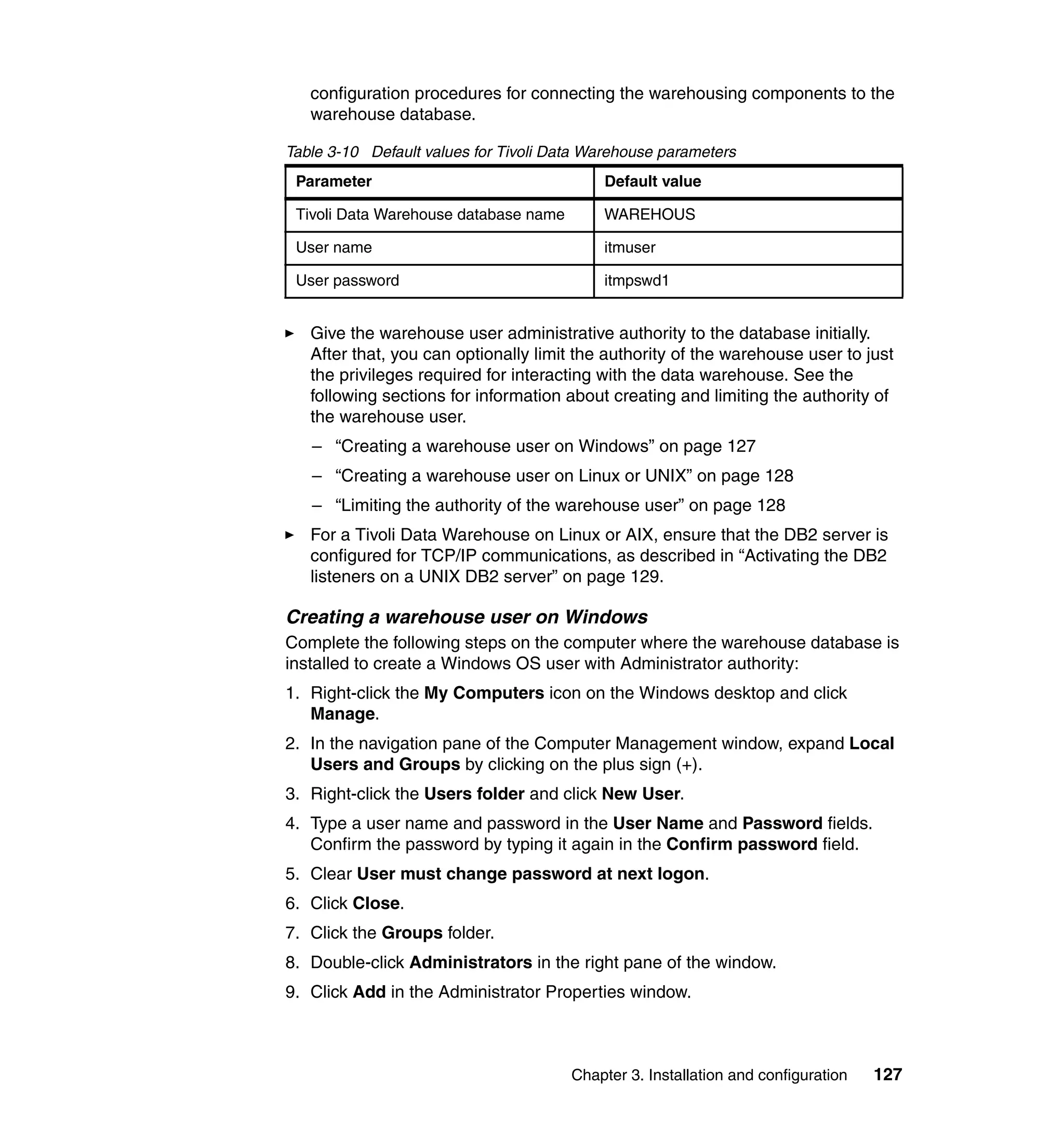configuration procedures for connecting the warehousing components to the
   warehouse database.

Table 3-10 Default values for Tivoli Data Warehouse parameters
 Parameter                                 Default value

 Tivoli Data Warehouse database name       WAREHOUS

 User name                                 itmuser

 User password                             itmpswd1


   Give the warehouse user administrative authority to the database initially.
   After that, you can optionally limit the authority of the warehouse user to just
   the privileges required for interacting with the data warehouse. See the
   following sections for information about creating and limiting the authority of
   the warehouse user.
   – “Creating a warehouse user on Windows” on page 127
   – “Creating a warehouse user on Linux or UNIX” on page 128
   – “Limiting the authority of the warehouse user” on page 128
   For a Tivoli Data Warehouse on Linux or AIX, ensure that the DB2 server is
   configured for TCP/IP communications, as described in “Activating the DB2
   listeners on a UNIX DB2 server” on page 129.

Creating a warehouse user on Windows
Complete the following steps on the computer where the warehouse database is
installed to create a Windows OS user with Administrator authority:
1. Right-click the My Computers icon on the Windows desktop and click
   Manage.
2. In the navigation pane of the Computer Management window, expand Local
   Users and Groups by clicking on the plus sign (+).
3. Right-click the Users folder and click New User.
4. Type a user name and password in the User Name and Password fields.
   Confirm the password by typing it again in the Confirm password field.
5. Clear User must change password at next logon.
6. Click Close.
7. Click the Groups folder.
8. Double-click Administrators in the right pane of the window.
9. Click Add in the Administrator Properties window.



                                       Chapter 3. Installation and configuration   127
 