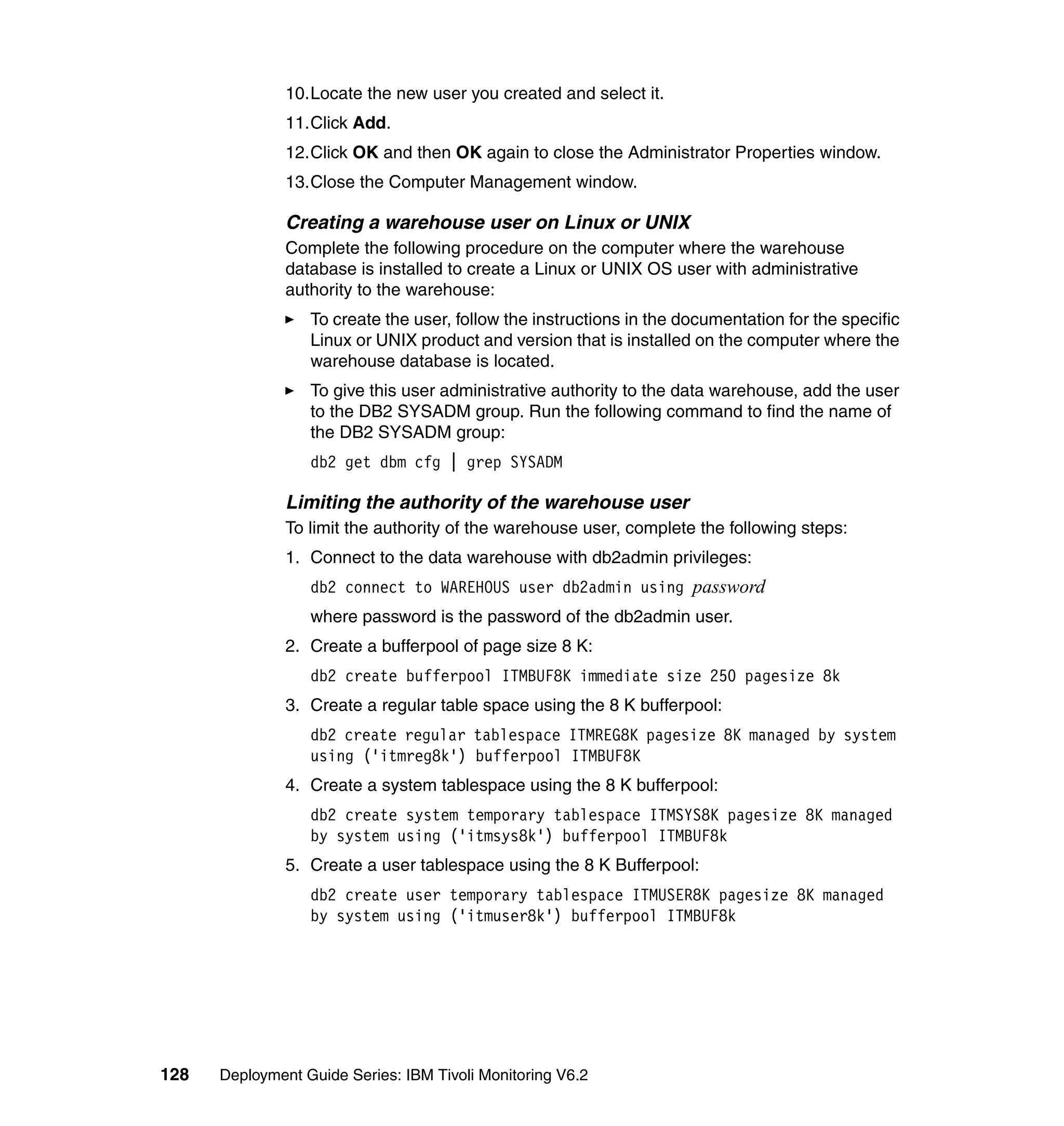10.Locate the new user you created and select it.
               11.Click Add.
               12.Click OK and then OK again to close the Administrator Properties window.
               13.Close the Computer Management window.

               Creating a warehouse user on Linux or UNIX
               Complete the following procedure on the computer where the warehouse
               database is installed to create a Linux or UNIX OS user with administrative
               authority to the warehouse:
                  To create the user, follow the instructions in the documentation for the specific
                  Linux or UNIX product and version that is installed on the computer where the
                  warehouse database is located.
                  To give this user administrative authority to the data warehouse, add the user
                  to the DB2 SYSADM group. Run the following command to find the name of
                  the DB2 SYSADM group:
                  db2 get dbm cfg | grep SYSADM

               Limiting the authority of the warehouse user
               To limit the authority of the warehouse user, complete the following steps:
               1. Connect to the data warehouse with db2admin privileges:
                  db2 connect to WAREHOUS user db2admin using password
                  where password is the password of the db2admin user.
               2. Create a bufferpool of page size 8 K:
                  db2 create bufferpool ITMBUF8K immediate size 250 pagesize 8k
               3. Create a regular table space using the 8 K bufferpool:
                  db2 create regular tablespace ITMREG8K pagesize 8K managed by system
                  using ('itmreg8k') bufferpool ITMBUF8K
               4. Create a system tablespace using the 8 K bufferpool:
                  db2 create system temporary tablespace ITMSYS8K pagesize 8K managed
                  by system using ('itmsys8k') bufferpool ITMBUF8k
               5. Create a user tablespace using the 8 K Bufferpool:
                  db2 create user temporary tablespace ITMUSER8K pagesize 8K managed
                  by system using ('itmuser8k') bufferpool ITMBUF8k




128   Deployment Guide Series: IBM Tivoli Monitoring V6.2
 