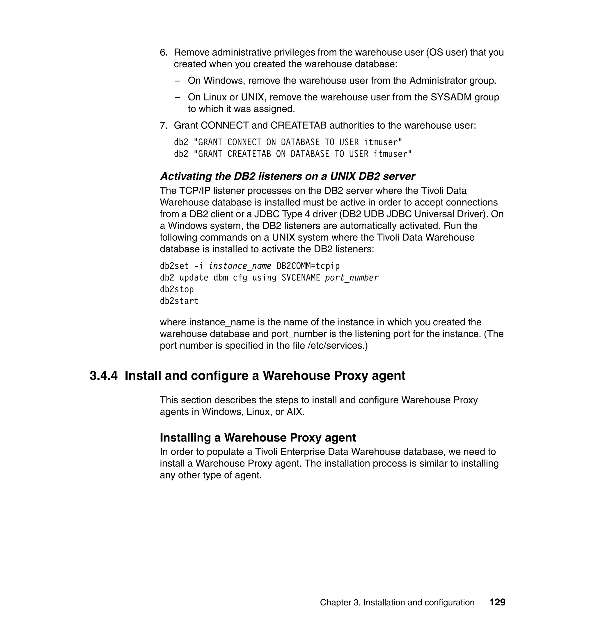 6. Remove administrative privileges from the warehouse user (OS user) that you
              created when you created the warehouse database:
              – On Windows, remove the warehouse user from the Administrator group.
              – On Linux or UNIX, remove the warehouse user from the SYSADM group
                to which it was assigned.
           7. Grant CONNECT and CREATETAB authorities to the warehouse user:
              db2 "GRANT CONNECT ON DATABASE TO USER itmuser"
              db2 "GRANT CREATETAB ON DATABASE TO USER itmuser"

           Activating the DB2 listeners on a UNIX DB2 server
           The TCP/IP listener processes on the DB2 server where the Tivoli Data
           Warehouse database is installed must be active in order to accept connections
           from a DB2 client or a JDBC Type 4 driver (DB2 UDB JDBC Universal Driver). On
           a Windows system, the DB2 listeners are automatically activated. Run the
           following commands on a UNIX system where the Tivoli Data Warehouse
           database is installed to activate the DB2 listeners:
           db2set -i instance_name DB2COMM=tcpip
           db2 update dbm cfg using SVCENAME port_number
           db2stop
           db2start

           where instance_name is the name of the instance in which you created the
           warehouse database and port_number is the listening port for the instance. (The
           port number is specified in the file /etc/services.)


3.4.4 Install and configure a Warehouse Proxy agent
           This section describes the steps to install and configure Warehouse Proxy
           agents in Windows, Linux, or AIX.

           Installing a Warehouse Proxy agent
           In order to populate a Tivoli Enterprise Data Warehouse database, we need to
           install a Warehouse Proxy agent. The installation process is similar to installing
           any other type of agent.




                                                 Chapter 3. Installation and configuration   129
 