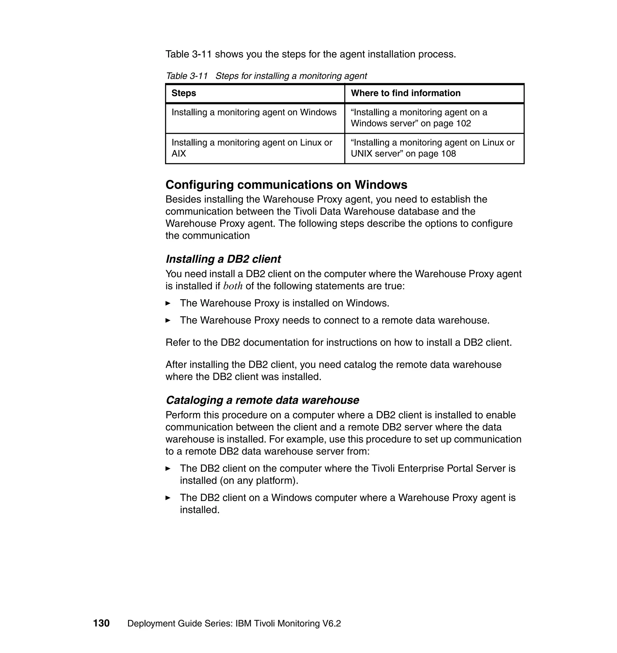 Table 3-11 shows you the steps for the agent installation process.

               Table 3-11 Steps for installing a monitoring agent
                Steps                                        Where to find information

                Installing a monitoring agent on Windows     “Installing a monitoring agent on a
                                                             Windows server” on page 102

                Installing a monitoring agent on Linux or    “Installing a monitoring agent on Linux or
                AIX                                          UNIX server” on page 108


               Configuring communications on Windows
               Besides installing the Warehouse Proxy agent, you need to establish the
               communication between the Tivoli Data Warehouse database and the
               Warehouse Proxy agent. The following steps describe the options to configure
               the communication

               Installing a DB2 client
               You need install a DB2 client on the computer where the Warehouse Proxy agent
               is installed if both of the following statements are true:
                  The Warehouse Proxy is installed on Windows.
                  The Warehouse Proxy needs to connect to a remote data warehouse.

               Refer to the DB2 documentation for instructions on how to install a DB2 client.

               After installing the DB2 client, you need catalog the remote data warehouse
               where the DB2 client was installed.

               Cataloging a remote data warehouse
               Perform this procedure on a computer where a DB2 client is installed to enable
               communication between the client and a remote DB2 server where the data
               warehouse is installed. For example, use this procedure to set up communication
               to a remote DB2 data warehouse server from:
                  The DB2 client on the computer where the Tivoli Enterprise Portal Server is
                  installed (on any platform).
                  The DB2 client on a Windows computer where a Warehouse Proxy agent is
                  installed.




130   Deployment Guide Series: IBM Tivoli Monitoring V6.2
 