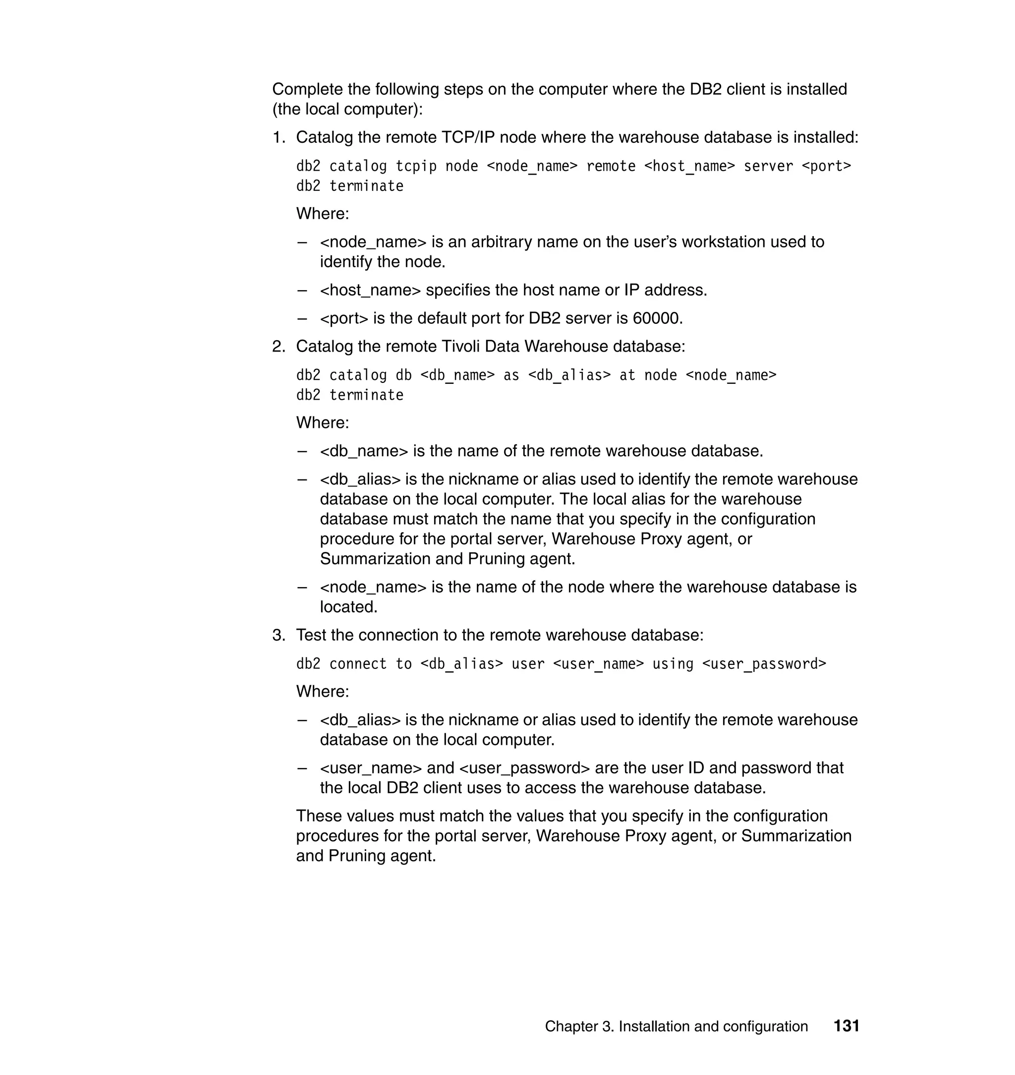 Complete the following steps on the computer where the DB2 client is installed
(the local computer):
1. Catalog the remote TCP/IP node where the warehouse database is installed:
   db2 catalog tcpip node <node_name> remote <host_name> server <port>
   db2 terminate
   Where:
   – <node_name> is an arbitrary name on the user’s workstation used to
     identify the node.
   – <host_name> specifies the host name or IP address.
   – <port> is the default port for DB2 server is 60000.
2. Catalog the remote Tivoli Data Warehouse database:
   db2 catalog db <db_name> as <db_alias> at node <node_name>
   db2 terminate
   Where:
   – <db_name> is the name of the remote warehouse database.
   – <db_alias> is the nickname or alias used to identify the remote warehouse
     database on the local computer. The local alias for the warehouse
     database must match the name that you specify in the configuration
     procedure for the portal server, Warehouse Proxy agent, or
     Summarization and Pruning agent.
   – <node_name> is the name of the node where the warehouse database is
     located.
3. Test the connection to the remote warehouse database:
   db2 connect to <db_alias> user <user_name> using <user_password>
   Where:
   – <db_alias> is the nickname or alias used to identify the remote warehouse
     database on the local computer.
   – <user_name> and <user_password> are the user ID and password that
     the local DB2 client uses to access the warehouse database.
   These values must match the values that you specify in the configuration
   procedures for the portal server, Warehouse Proxy agent, or Summarization
   and Pruning agent.




                                     Chapter 3. Installation and configuration   131
 