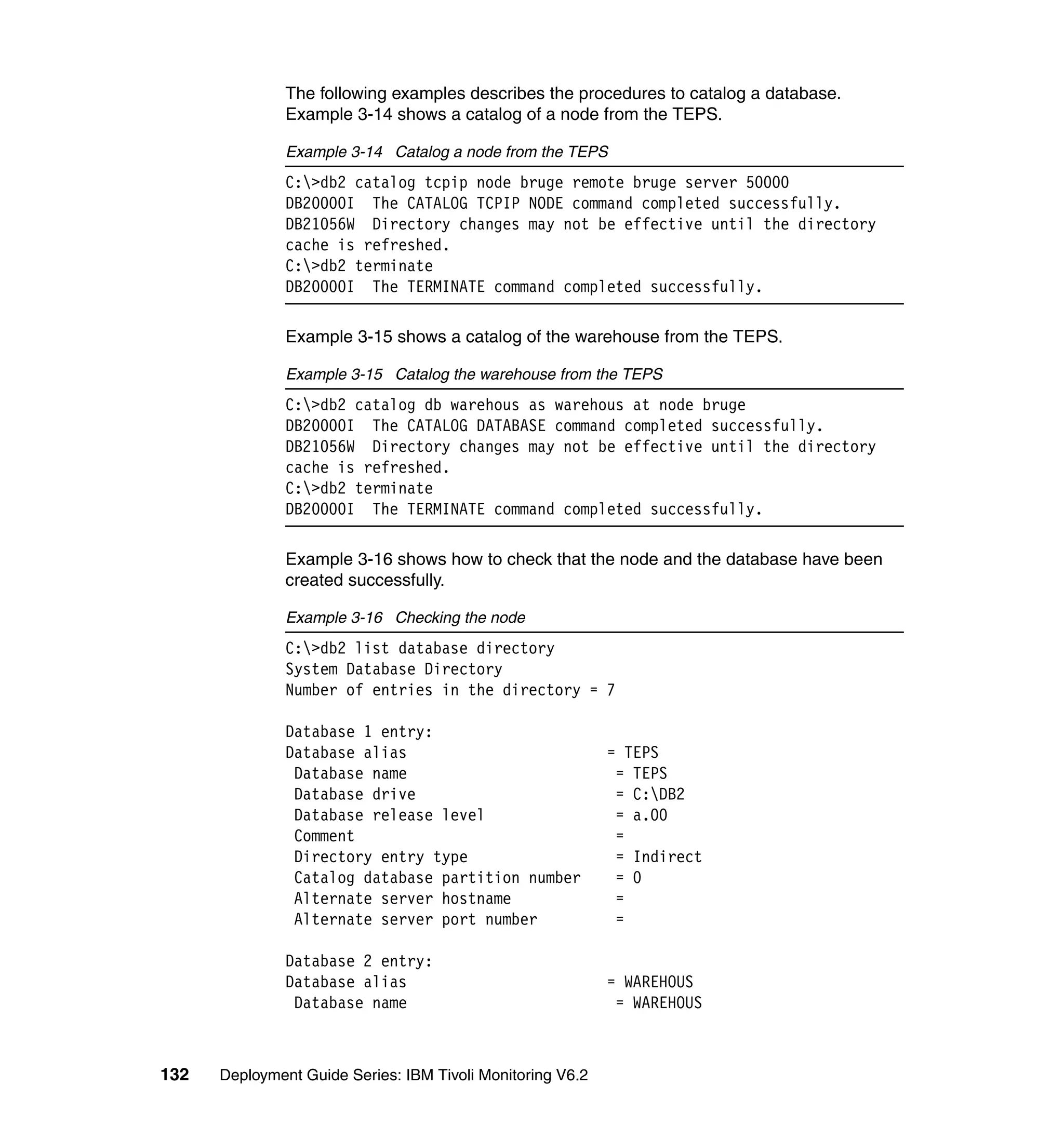 The following examples describes the procedures to catalog a database.
               Example 3-14 shows a catalog of a node from the TEPS.

               Example 3-14 Catalog a node from the TEPS
               C:>db2 catalog tcpip node bruge remote bruge server 50000
               DB20000I The CATALOG TCPIP NODE command completed successfully.
               DB21056W Directory changes may not be effective until the directory
               cache is refreshed.
               C:>db2 terminate
               DB20000I The TERMINATE command completed successfully.

               Example 3-15 shows a catalog of the warehouse from the TEPS.

               Example 3-15 Catalog the warehouse from the TEPS
               C:>db2 catalog db warehous as warehous at node bruge
               DB20000I The CATALOG DATABASE command completed successfully.
               DB21056W Directory changes may not be effective until the directory
               cache is refreshed.
               C:>db2 terminate
               DB20000I The TERMINATE command completed successfully.

               Example 3-16 shows how to check that the node and the database have been
               created successfully.

               Example 3-16 Checking the node
               C:>db2 list database directory
               System Database Directory
               Number of entries in the directory = 7

               Database 1 entry:
               Database alias                               = TEPS
                Database name                                = TEPS
                Database drive                               = C:DB2
                Database release level                       = a.00
                Comment                                      =
                Directory entry type                         = Indirect
                Catalog database partition number            = 0
                Alternate server hostname                    =
                Alternate server port number                 =

               Database 2 entry:
               Database alias                               = WAREHOUS
                Database name                                = WAREHOUS



132   Deployment Guide Series: IBM Tivoli Monitoring V6.2
 