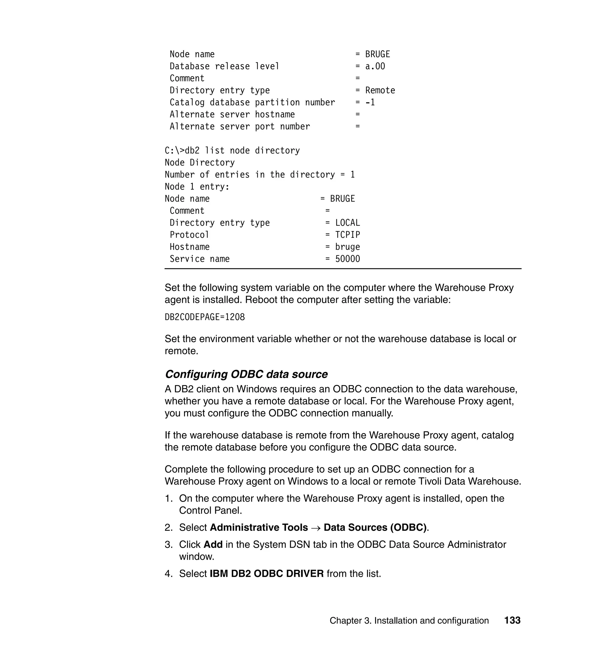 Node name                                =   BRUGE
 Database release level                   =   a.00
 Comment                                  =
 Directory entry type                     =   Remote
 Catalog database partition number        =   -1
 Alternate server hostname                =
 Alternate server port number             =

C:>db2 list node directory
Node Directory
Number of entries in the directory = 1
Node 1 entry:
Node name                      = BRUGE
 Comment                        =
 Directory entry type           = LOCAL
 Protocol                       = TCPIP
 Hostname                       = bruge
 Service name                   = 50000

Set the following system variable on the computer where the Warehouse Proxy
agent is installed. Reboot the computer after setting the variable:
DB2CODEPAGE=1208

Set the environment variable whether or not the warehouse database is local or
remote.

Configuring ODBC data source
A DB2 client on Windows requires an ODBC connection to the data warehouse,
whether you have a remote database or local. For the Warehouse Proxy agent,
you must configure the ODBC connection manually.

If the warehouse database is remote from the Warehouse Proxy agent, catalog
the remote database before you configure the ODBC data source.

Complete the following procedure to set up an ODBC connection for a
Warehouse Proxy agent on Windows to a local or remote Tivoli Data Warehouse.
1. On the computer where the Warehouse Proxy agent is installed, open the
   Control Panel.
2. Select Administrative Tools → Data Sources (ODBC).
3. Click Add in the System DSN tab in the ODBC Data Source Administrator
   window.
4. Select IBM DB2 ODBC DRIVER from the list.



                                    Chapter 3. Installation and configuration   133
 
