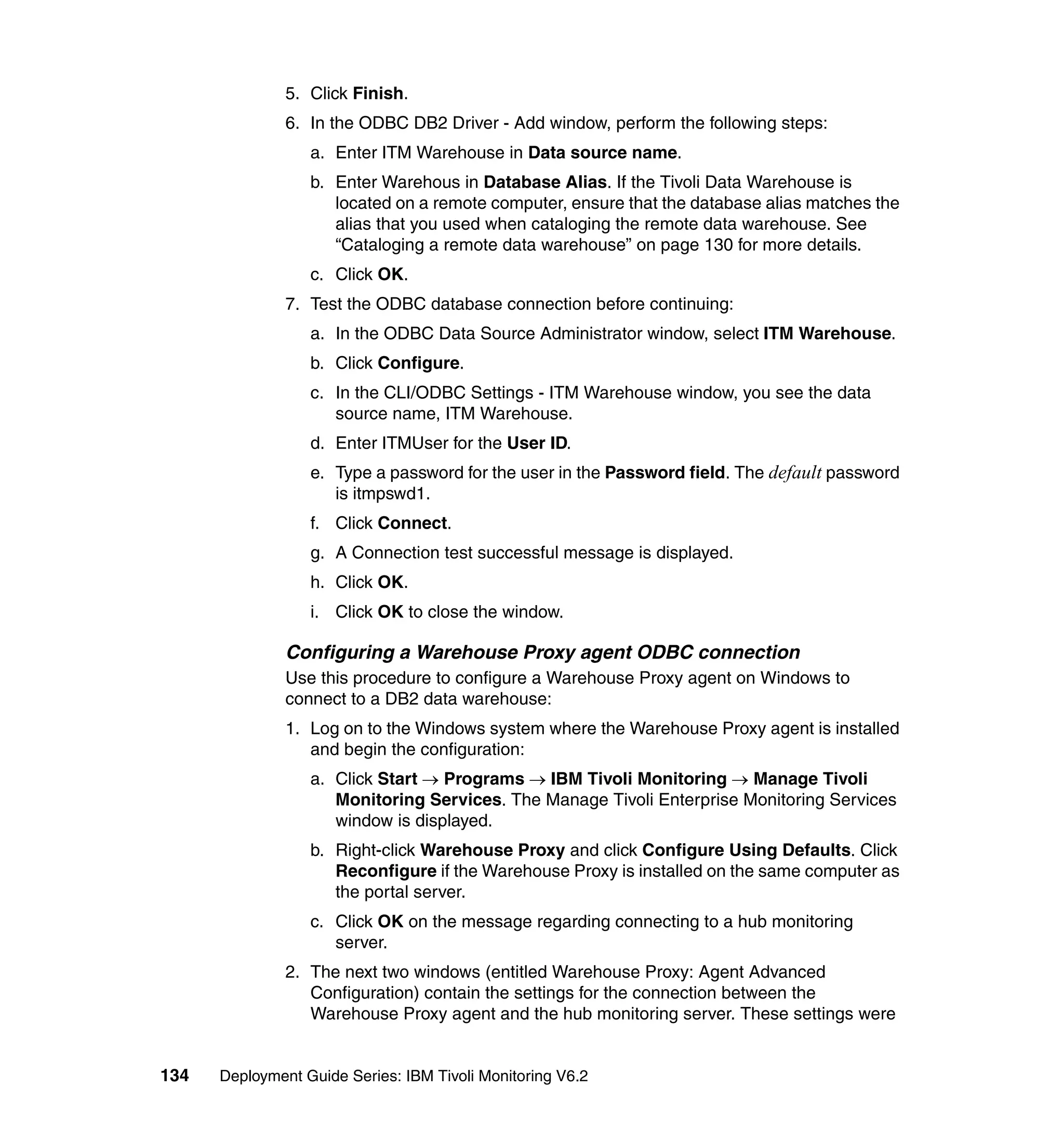 5. Click Finish.
               6. In the ODBC DB2 Driver - Add window, perform the following steps:
                  a. Enter ITM Warehouse in Data source name.
                  b. Enter Warehous in Database Alias. If the Tivoli Data Warehouse is
                     located on a remote computer, ensure that the database alias matches the
                     alias that you used when cataloging the remote data warehouse. See
                     “Cataloging a remote data warehouse” on page 130 for more details.
                  c. Click OK.
               7. Test the ODBC database connection before continuing:
                  a. In the ODBC Data Source Administrator window, select ITM Warehouse.
                  b. Click Configure.
                  c. In the CLI/ODBC Settings - ITM Warehouse window, you see the data
                     source name, ITM Warehouse.
                  d. Enter ITMUser for the User ID.
                  e. Type a password for the user in the Password field. The default password
                     is itmpswd1.
                  f. Click Connect.
                  g. A Connection test successful message is displayed.
                  h. Click OK.
                  i. Click OK to close the window.

               Configuring a Warehouse Proxy agent ODBC connection
               Use this procedure to configure a Warehouse Proxy agent on Windows to
               connect to a DB2 data warehouse:
               1. Log on to the Windows system where the Warehouse Proxy agent is installed
                  and begin the configuration:
                  a. Click Start → Programs → IBM Tivoli Monitoring → Manage Tivoli
                     Monitoring Services. The Manage Tivoli Enterprise Monitoring Services
                     window is displayed.
                  b. Right-click Warehouse Proxy and click Configure Using Defaults. Click
                     Reconfigure if the Warehouse Proxy is installed on the same computer as
                     the portal server.
                  c. Click OK on the message regarding connecting to a hub monitoring
                     server.
               2. The next two windows (entitled Warehouse Proxy: Agent Advanced
                  Configuration) contain the settings for the connection between the
                  Warehouse Proxy agent and the hub monitoring server. These settings were


134   Deployment Guide Series: IBM Tivoli Monitoring V6.2
 