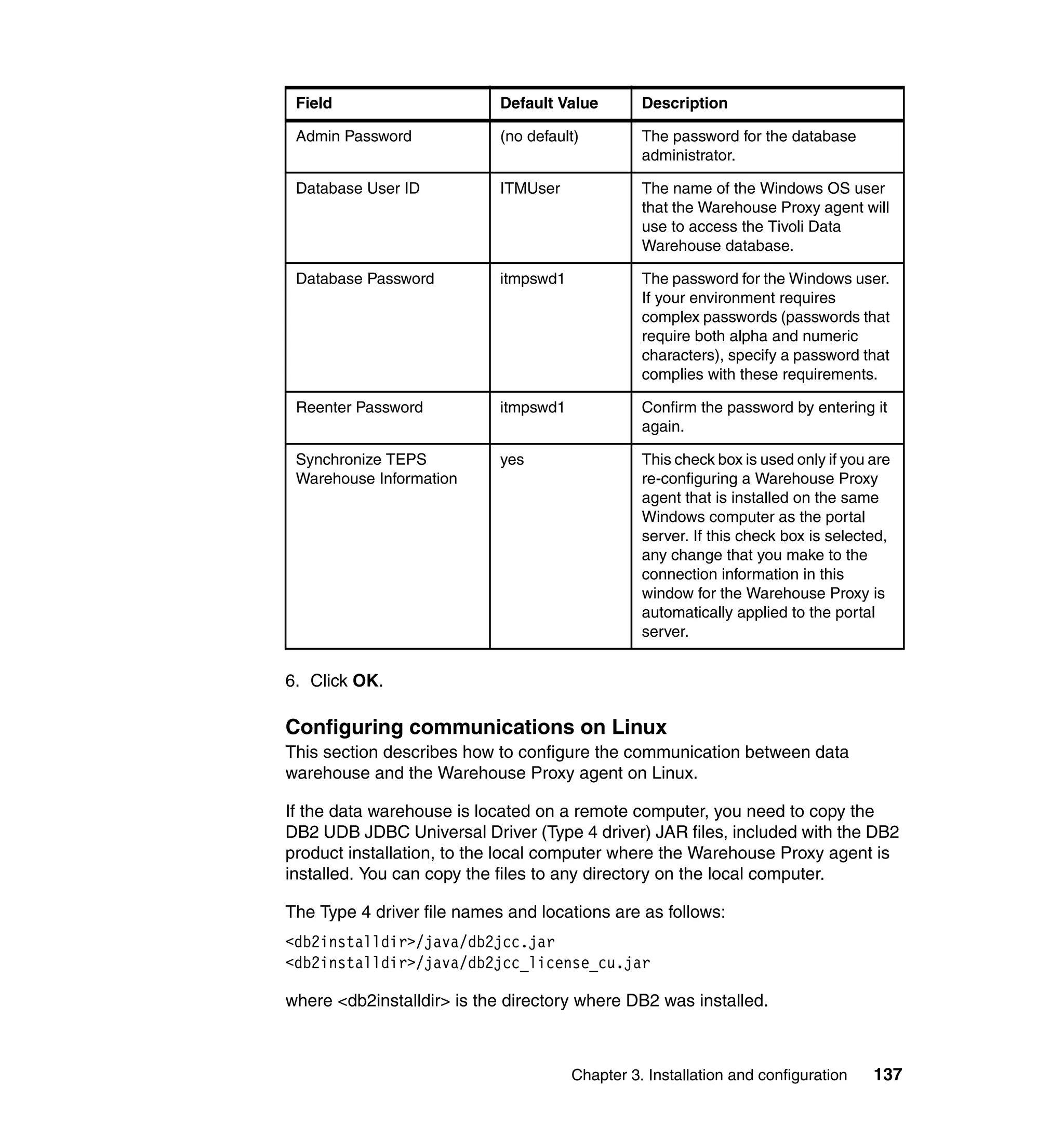 Field                      Default Value        Description

 Admin Password             (no default)         The password for the database
                                                 administrator.

 Database User ID           ITMUser              The name of the Windows OS user
                                                 that the Warehouse Proxy agent will
                                                 use to access the Tivoli Data
                                                 Warehouse database.

 Database Password          itmpswd1             The password for the Windows user.
                                                 If your environment requires
                                                 complex passwords (passwords that
                                                 require both alpha and numeric
                                                 characters), specify a password that
                                                 complies with these requirements.

 Reenter Password           itmpswd1             Confirm the password by entering it
                                                 again.

 Synchronize TEPS           yes                  This check box is used only if you are
 Warehouse Information                           re-configuring a Warehouse Proxy
                                                 agent that is installed on the same
                                                 Windows computer as the portal
                                                 server. If this check box is selected,
                                                 any change that you make to the
                                                 connection information in this
                                                 window for the Warehouse Proxy is
                                                 automatically applied to the portal
                                                 server.


6. Click OK.

Configuring communications on Linux
This section describes how to configure the communication between data
warehouse and the Warehouse Proxy agent on Linux.

If the data warehouse is located on a remote computer, you need to copy the
DB2 UDB JDBC Universal Driver (Type 4 driver) JAR files, included with the DB2
product installation, to the local computer where the Warehouse Proxy agent is
installed. You can copy the files to any directory on the local computer.

The Type 4 driver file names and locations are as follows:
<db2installdir>/java/db2jcc.jar
<db2installdir>/java/db2jcc_license_cu.jar

where <db2installdir> is the directory where DB2 was installed.



                                       Chapter 3. Installation and configuration    137
 