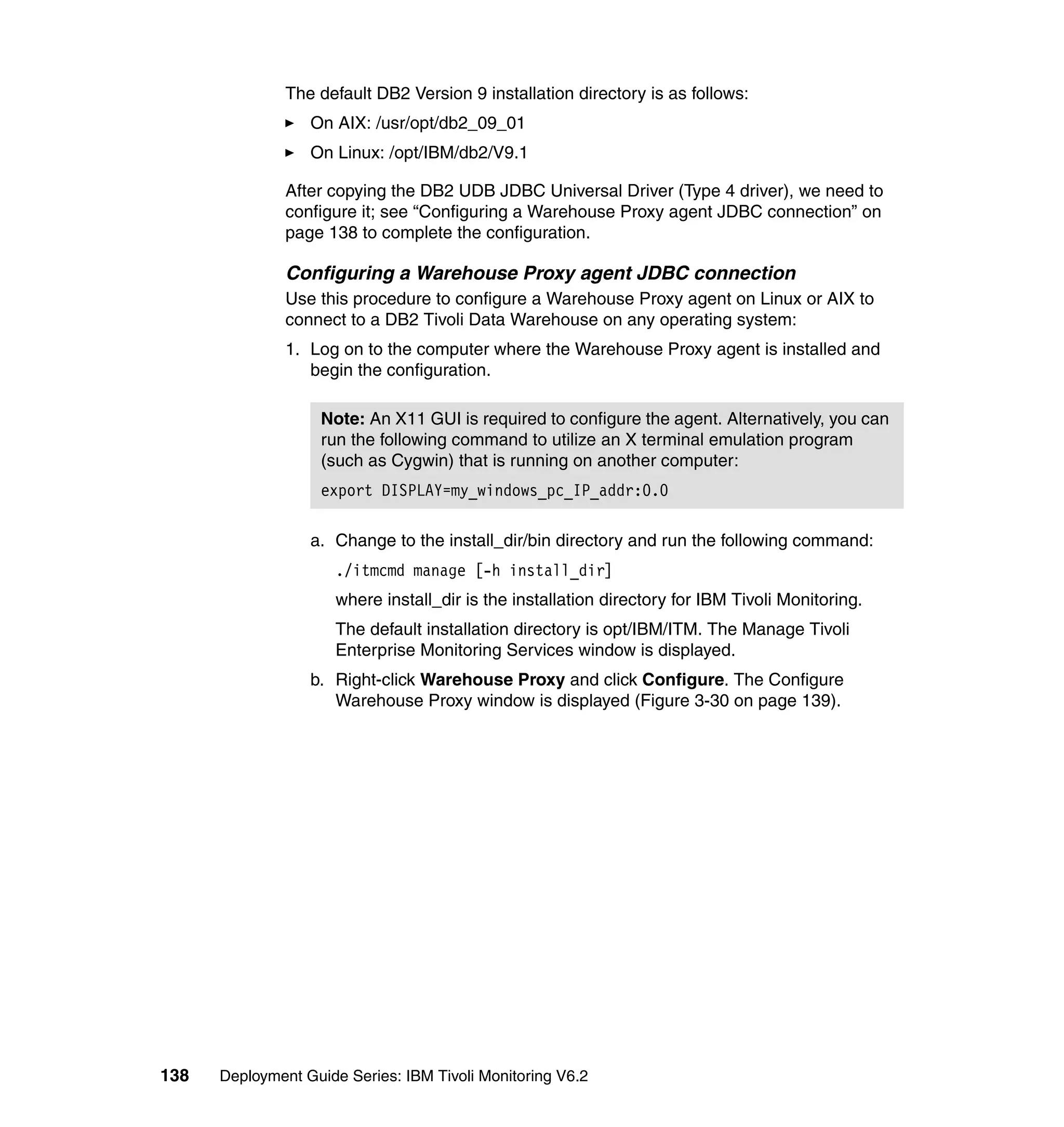 The default DB2 Version 9 installation directory is as follows:
                  On AIX: /usr/opt/db2_09_01
                  On Linux: /opt/IBM/db2/V9.1

               After copying the DB2 UDB JDBC Universal Driver (Type 4 driver), we need to
               configure it; see “Configuring a Warehouse Proxy agent JDBC connection” on
               page 138 to complete the configuration.

               Configuring a Warehouse Proxy agent JDBC connection
               Use this procedure to configure a Warehouse Proxy agent on Linux or AIX to
               connect to a DB2 Tivoli Data Warehouse on any operating system:
               1. Log on to the computer where the Warehouse Proxy agent is installed and
                  begin the configuration.

                    Note: An X11 GUI is required to configure the agent. Alternatively, you can
                    run the following command to utilize an X terminal emulation program
                    (such as Cygwin) that is running on another computer:
                    export DISPLAY=my_windows_pc_IP_addr:0.0

                  a. Change to the install_dir/bin directory and run the following command:
                      ./itmcmd manage [-h install_dir]
                      where install_dir is the installation directory for IBM Tivoli Monitoring.
                      The default installation directory is opt/IBM/ITM. The Manage Tivoli
                      Enterprise Monitoring Services window is displayed.
                  b. Right-click Warehouse Proxy and click Configure. The Configure
                     Warehouse Proxy window is displayed (Figure 3-30 on page 139).




138   Deployment Guide Series: IBM Tivoli Monitoring V6.2
 