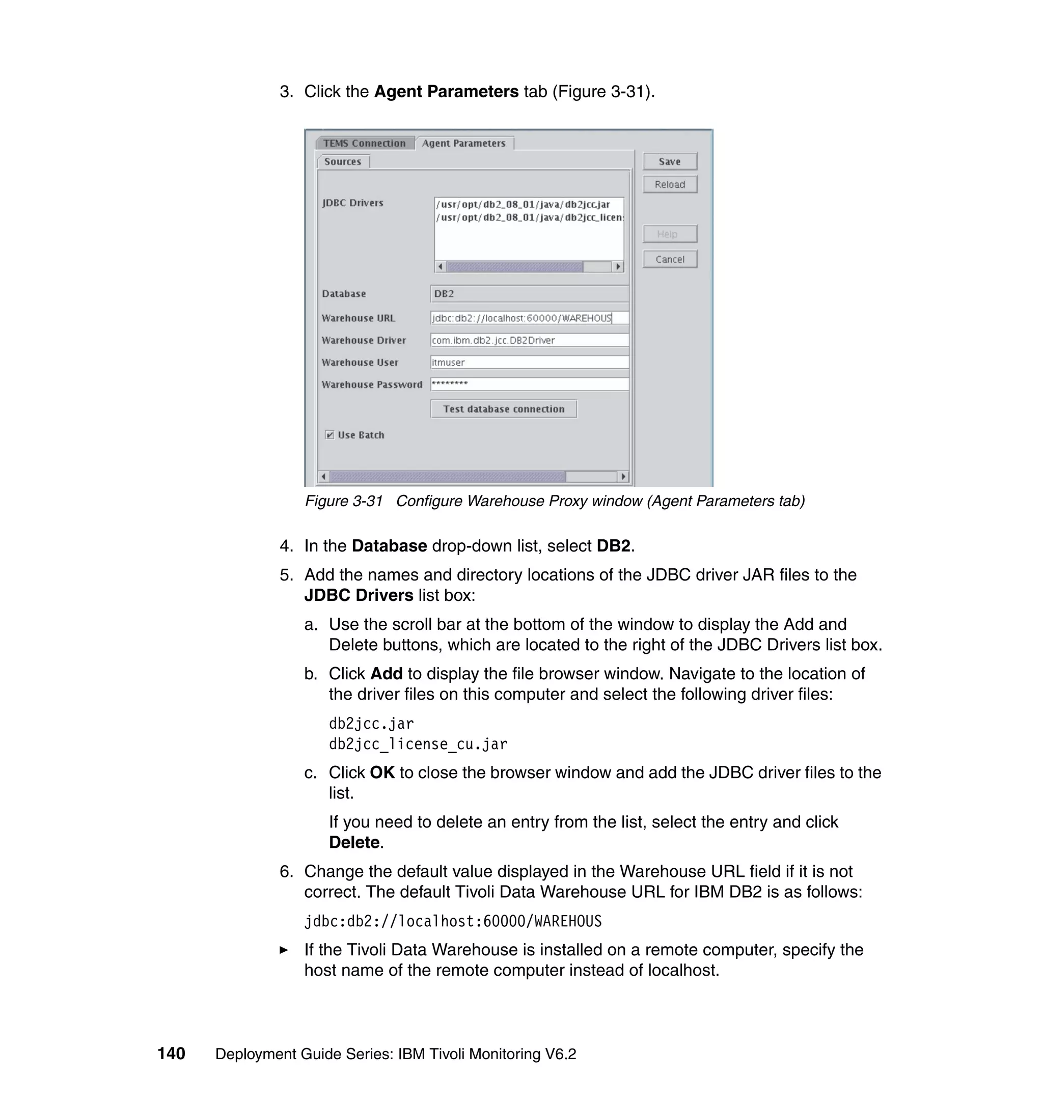 3. Click the Agent Parameters tab (Figure 3-31).




                  Figure 3-31 Configure Warehouse Proxy window (Agent Parameters tab)

               4. In the Database drop-down list, select DB2.
               5. Add the names and directory locations of the JDBC driver JAR files to the
                  JDBC Drivers list box:
                  a. Use the scroll bar at the bottom of the window to display the Add and
                     Delete buttons, which are located to the right of the JDBC Drivers list box.
                  b. Click Add to display the file browser window. Navigate to the location of
                     the driver files on this computer and select the following driver files:
                      db2jcc.jar
                      db2jcc_license_cu.jar
                  c. Click OK to close the browser window and add the JDBC driver files to the
                     list.
                      If you need to delete an entry from the list, select the entry and click
                      Delete.
               6. Change the default value displayed in the Warehouse URL field if it is not
                  correct. The default Tivoli Data Warehouse URL for IBM DB2 is as follows:
                  jdbc:db2://localhost:60000/WAREHOUS
                  If the Tivoli Data Warehouse is installed on a remote computer, specify the
                  host name of the remote computer instead of localhost.



140   Deployment Guide Series: IBM Tivoli Monitoring V6.2
 