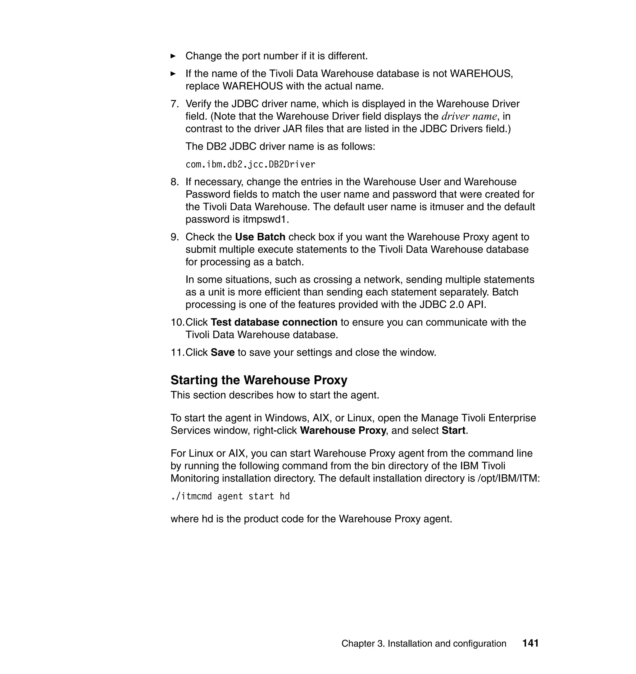 Change the port number if it is different.
   If the name of the Tivoli Data Warehouse database is not WAREHOUS,
   replace WAREHOUS with the actual name.
7. Verify the JDBC driver name, which is displayed in the Warehouse Driver
   field. (Note that the Warehouse Driver field displays the driver name, in
   contrast to the driver JAR files that are listed in the JDBC Drivers field.)
   The DB2 JDBC driver name is as follows:
   com.ibm.db2.jcc.DB2Driver
8. If necessary, change the entries in the Warehouse User and Warehouse
   Password fields to match the user name and password that were created for
   the Tivoli Data Warehouse. The default user name is itmuser and the default
   password is itmpswd1.
9. Check the Use Batch check box if you want the Warehouse Proxy agent to
   submit multiple execute statements to the Tivoli Data Warehouse database
   for processing as a batch.
   In some situations, such as crossing a network, sending multiple statements
   as a unit is more efficient than sending each statement separately. Batch
   processing is one of the features provided with the JDBC 2.0 API.
10.Click Test database connection to ensure you can communicate with the
   Tivoli Data Warehouse database.
11.Click Save to save your settings and close the window.

Starting the Warehouse Proxy
This section describes how to start the agent.

To start the agent in Windows, AIX, or Linux, open the Manage Tivoli Enterprise
Services window, right-click Warehouse Proxy, and select Start.

For Linux or AIX, you can start Warehouse Proxy agent from the command line
by running the following command from the bin directory of the IBM Tivoli
Monitoring installation directory. The default installation directory is /opt/IBM/ITM:
./itmcmd agent start hd

where hd is the product code for the Warehouse Proxy agent.




                                       Chapter 3. Installation and configuration   141
 