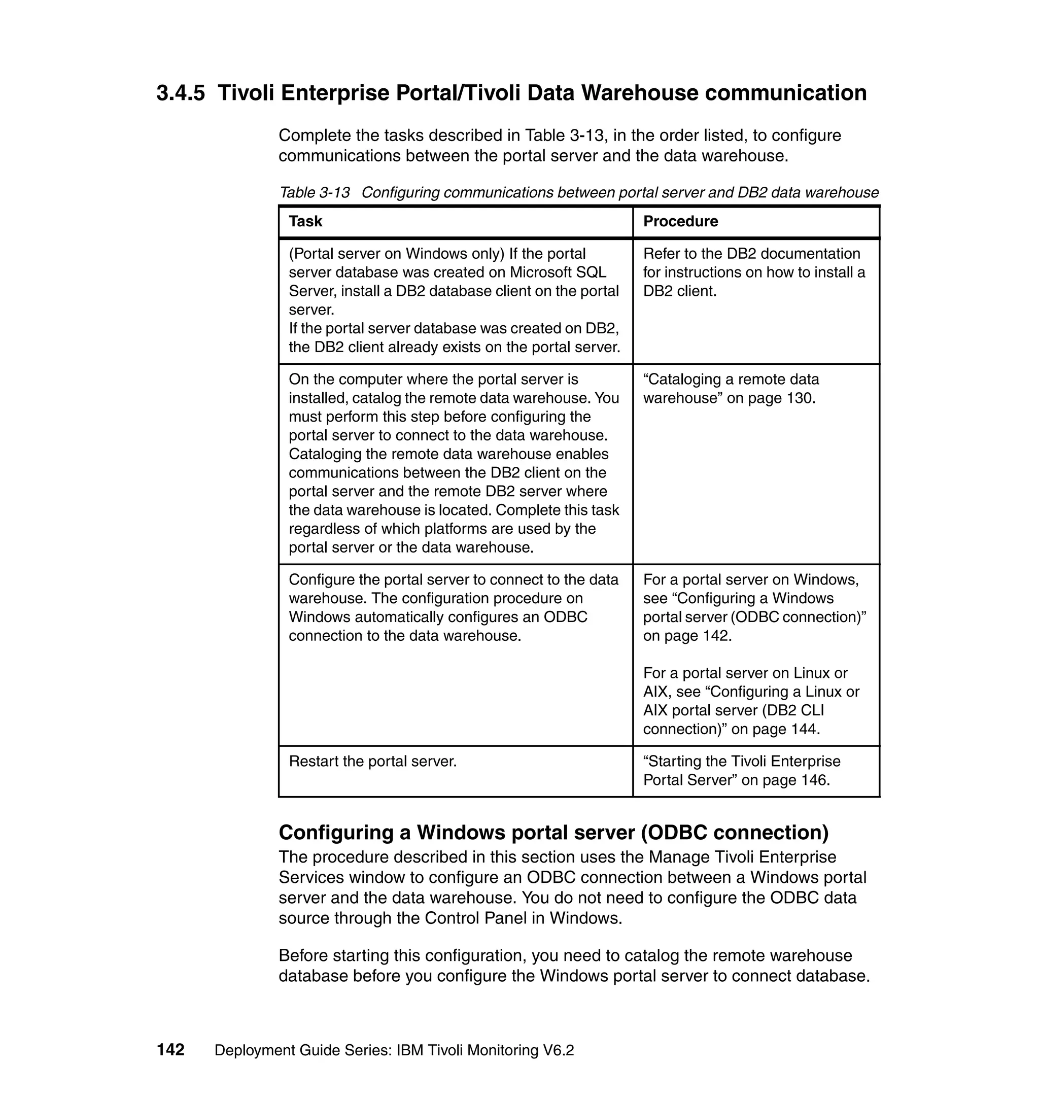 3.4.5 Tivoli Enterprise Portal/Tivoli Data Warehouse communication
               Complete the tasks described in Table 3-13, in the order listed, to configure
               communications between the portal server and the data warehouse.

               Table 3-13 Configuring communications between portal server and DB2 data warehouse
                Task                                                  Procedure

                (Portal server on Windows only) If the portal         Refer to the DB2 documentation
                server database was created on Microsoft SQL          for instructions on how to install a
                Server, install a DB2 database client on the portal   DB2 client.
                server.
                If the portal server database was created on DB2,
                the DB2 client already exists on the portal server.

                On the computer where the portal server is            “Cataloging a remote data
                installed, catalog the remote data warehouse. You     warehouse” on page 130.
                must perform this step before configuring the
                portal server to connect to the data warehouse.
                Cataloging the remote data warehouse enables
                communications between the DB2 client on the
                portal server and the remote DB2 server where
                the data warehouse is located. Complete this task
                regardless of which platforms are used by the
                portal server or the data warehouse.

                Configure the portal server to connect to the data    For a portal server on Windows,
                warehouse. The configuration procedure on             see “Configuring a Windows
                Windows automatically configures an ODBC              portal server (ODBC connection)”
                connection to the data warehouse.                     on page 142.

                                                                      For a portal server on Linux or
                                                                      AIX, see “Configuring a Linux or
                                                                      AIX portal server (DB2 CLI
                                                                      connection)” on page 144.

                Restart the portal server.                            “Starting the Tivoli Enterprise
                                                                      Portal Server” on page 146.


               Configuring a Windows portal server (ODBC connection)
               The procedure described in this section uses the Manage Tivoli Enterprise
               Services window to configure an ODBC connection between a Windows portal
               server and the data warehouse. You do not need to configure the ODBC data
               source through the Control Panel in Windows.

               Before starting this configuration, you need to catalog the remote warehouse
               database before you configure the Windows portal server to connect database.



142   Deployment Guide Series: IBM Tivoli Monitoring V6.2
 