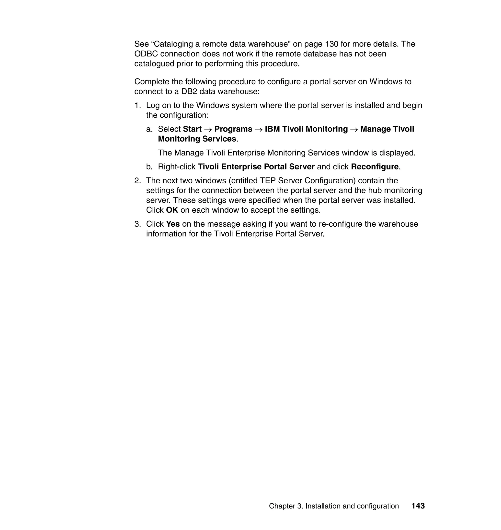 See “Cataloging a remote data warehouse” on page 130 for more details. The
ODBC connection does not work if the remote database has not been
catalogued prior to performing this procedure.

Complete the following procedure to configure a portal server on Windows to
connect to a DB2 data warehouse:
1. Log on to the Windows system where the portal server is installed and begin
   the configuration:
   a. Select Start → Programs → IBM Tivoli Monitoring → Manage Tivoli
      Monitoring Services.
      The Manage Tivoli Enterprise Monitoring Services window is displayed.
   b. Right-click Tivoli Enterprise Portal Server and click Reconfigure.
2. The next two windows (entitled TEP Server Configuration) contain the
   settings for the connection between the portal server and the hub monitoring
   server. These settings were specified when the portal server was installed.
   Click OK on each window to accept the settings.
3. Click Yes on the message asking if you want to re-configure the warehouse
   information for the Tivoli Enterprise Portal Server.




                                    Chapter 3. Installation and configuration   143
 