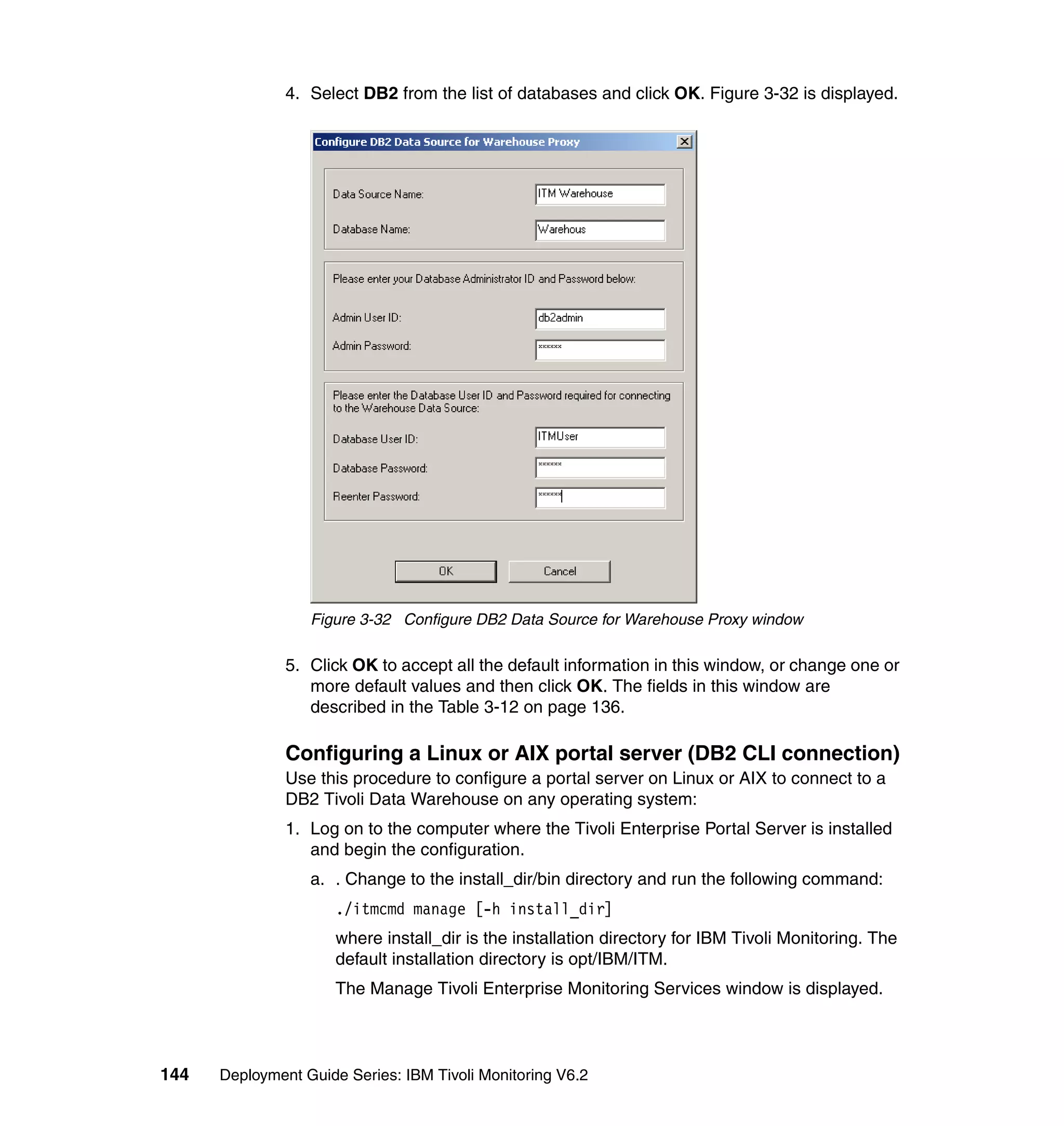 4. Select DB2 from the list of databases and click OK. Figure 3-32 is displayed.




                  Figure 3-32 Configure DB2 Data Source for Warehouse Proxy window

               5. Click OK to accept all the default information in this window, or change one or
                  more default values and then click OK. The fields in this window are
                  described in the Table 3-12 on page 136.

               Configuring a Linux or AIX portal server (DB2 CLI connection)
               Use this procedure to configure a portal server on Linux or AIX to connect to a
               DB2 Tivoli Data Warehouse on any operating system:
               1. Log on to the computer where the Tivoli Enterprise Portal Server is installed
                  and begin the configuration.
                  a. . Change to the install_dir/bin directory and run the following command:
                      ./itmcmd manage [-h install_dir]
                      where install_dir is the installation directory for IBM Tivoli Monitoring. The
                      default installation directory is opt/IBM/ITM.
                      The Manage Tivoli Enterprise Monitoring Services window is displayed.



144   Deployment Guide Series: IBM Tivoli Monitoring V6.2
 