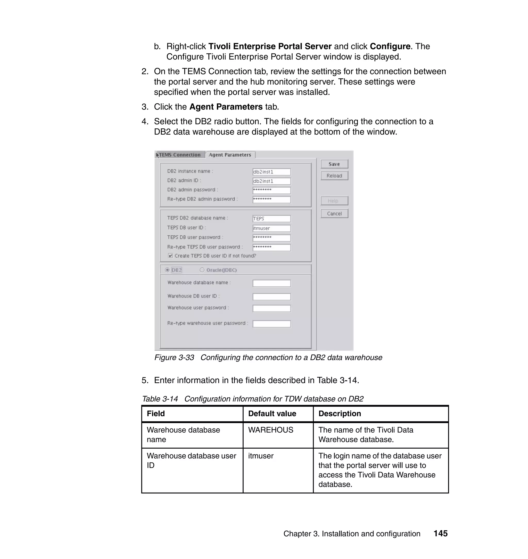 b. Right-click Tivoli Enterprise Portal Server and click Configure. The
      Configure Tivoli Enterprise Portal Server window is displayed.
2. On the TEMS Connection tab, review the settings for the connection between
   the portal server and the hub monitoring server. These settings were
   specified when the portal server was installed.
3. Click the Agent Parameters tab.
4. Select the DB2 radio button. The fields for configuring the connection to a
   DB2 data warehouse are displayed at the bottom of the window.




   Figure 3-33 Configuring the connection to a DB2 data warehouse

5. Enter information in the fields described in Table 3-14.

Table 3-14 Configuration information for TDW database on DB2
 Field                      Default value       Description

 Warehouse database         WAREHOUS            The name of the Tivoli Data
 name                                           Warehouse database.

 Warehouse database user    itmuser             The login name of the database user
 ID                                             that the portal server will use to
                                                access the Tivoli Data Warehouse
                                                database.




                                      Chapter 3. Installation and configuration   145
 
