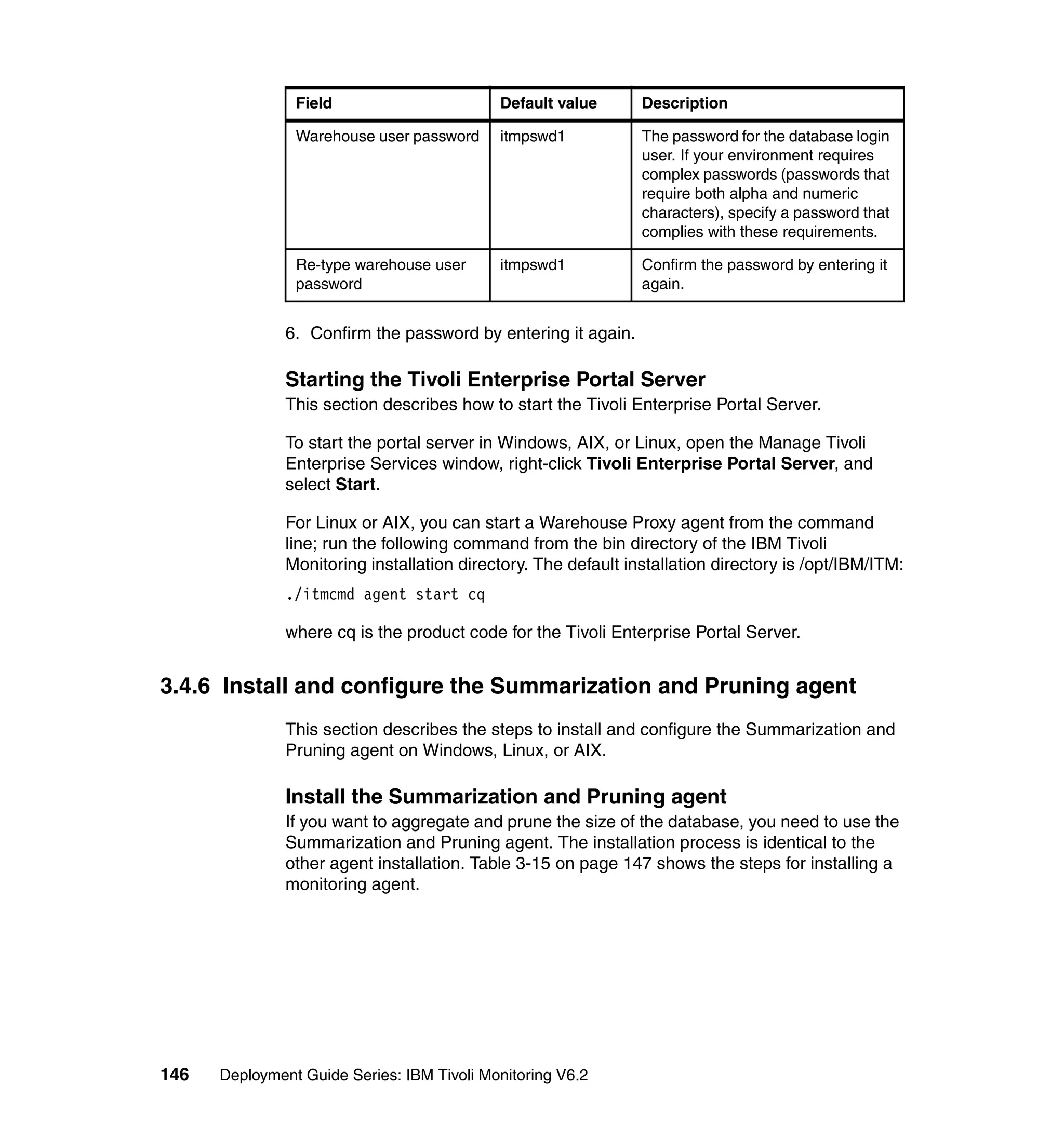 Field                       Default value       Description

                Warehouse user password     itmpswd1            The password for the database login
                                                                user. If your environment requires
                                                                complex passwords (passwords that
                                                                require both alpha and numeric
                                                                characters), specify a password that
                                                                complies with these requirements.

                Re-type warehouse user      itmpswd1            Confirm the password by entering it
                password                                        again.


               6. Confirm the password by entering it again.

               Starting the Tivoli Enterprise Portal Server
               This section describes how to start the Tivoli Enterprise Portal Server.

               To start the portal server in Windows, AIX, or Linux, open the Manage Tivoli
               Enterprise Services window, right-click Tivoli Enterprise Portal Server, and
               select Start.

               For Linux or AIX, you can start a Warehouse Proxy agent from the command
               line; run the following command from the bin directory of the IBM Tivoli
               Monitoring installation directory. The default installation directory is /opt/IBM/ITM:
               ./itmcmd agent start cq

               where cq is the product code for the Tivoli Enterprise Portal Server.


3.4.6 Install and configure the Summarization and Pruning agent
               This section describes the steps to install and configure the Summarization and
               Pruning agent on Windows, Linux, or AIX.

               Install the Summarization and Pruning agent
               If you want to aggregate and prune the size of the database, you need to use the
               Summarization and Pruning agent. The installation process is identical to the
               other agent installation. Table 3-15 on page 147 shows the steps for installing a
               monitoring agent.




146   Deployment Guide Series: IBM Tivoli Monitoring V6.2
 