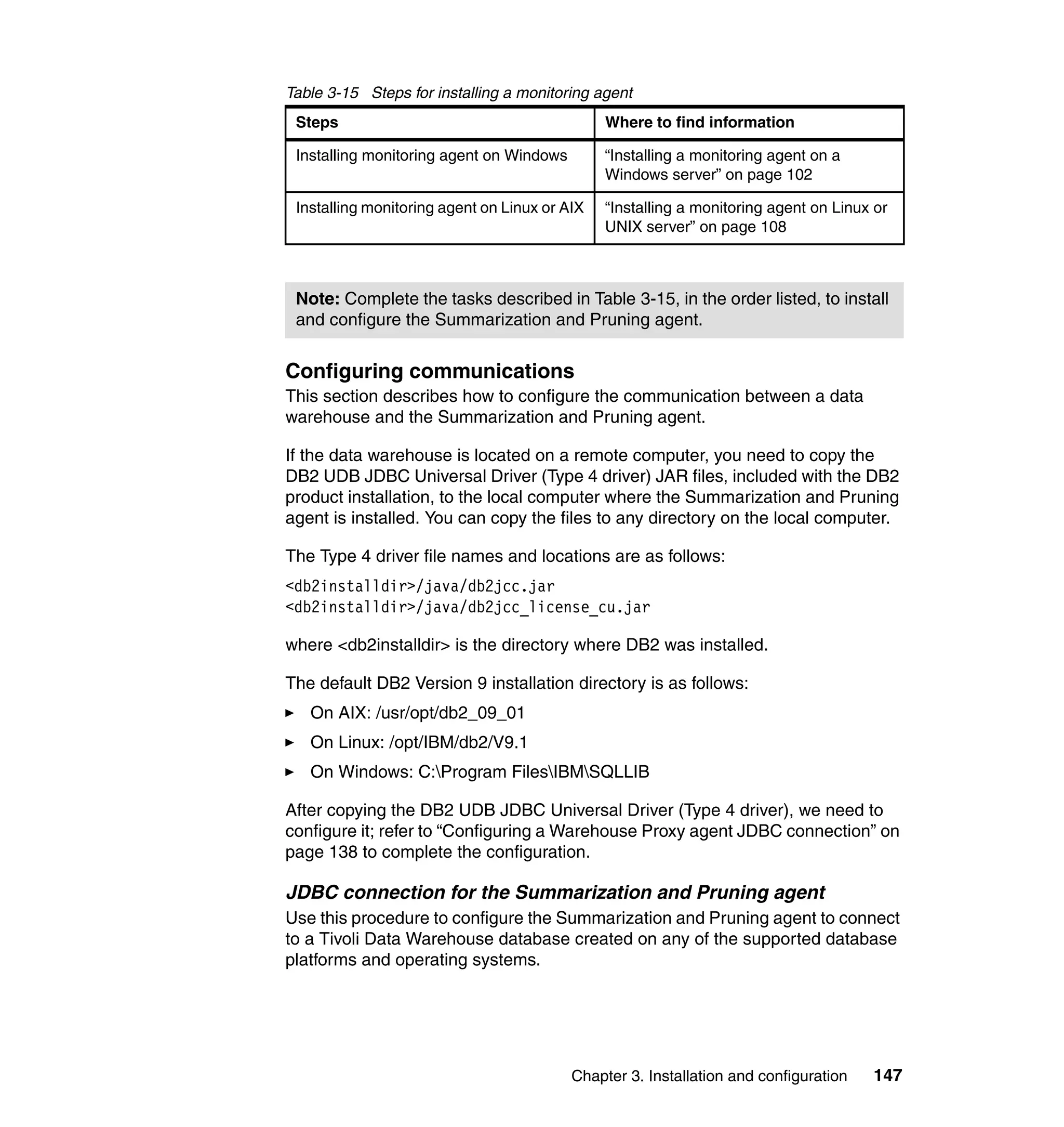 Table 3-15 Steps for installing a monitoring agent
 Steps                                         Where to find information

 Installing monitoring agent on Windows        “Installing a monitoring agent on a
                                               Windows server” on page 102

 Installing monitoring agent on Linux or AIX   “Installing a monitoring agent on Linux or
                                               UNIX server” on page 108



 Note: Complete the tasks described in Table 3-15, in the order listed, to install
 and configure the Summarization and Pruning agent.


Configuring communications
This section describes how to configure the communication between a data
warehouse and the Summarization and Pruning agent.

If the data warehouse is located on a remote computer, you need to copy the
DB2 UDB JDBC Universal Driver (Type 4 driver) JAR files, included with the DB2
product installation, to the local computer where the Summarization and Pruning
agent is installed. You can copy the files to any directory on the local computer.

The Type 4 driver file names and locations are as follows:
<db2installdir>/java/db2jcc.jar
<db2installdir>/java/db2jcc_license_cu.jar

where <db2installdir> is the directory where DB2 was installed.

The default DB2 Version 9 installation directory is as follows:
   On AIX: /usr/opt/db2_09_01
   On Linux: /opt/IBM/db2/V9.1
   On Windows: C:Program FilesIBMSQLLIB

After copying the DB2 UDB JDBC Universal Driver (Type 4 driver), we need to
configure it; refer to “Configuring a Warehouse Proxy agent JDBC connection” on
page 138 to complete the configuration.

JDBC connection for the Summarization and Pruning agent
Use this procedure to configure the Summarization and Pruning agent to connect
to a Tivoli Data Warehouse database created on any of the supported database
platforms and operating systems.




                                          Chapter 3. Installation and configuration   147
 