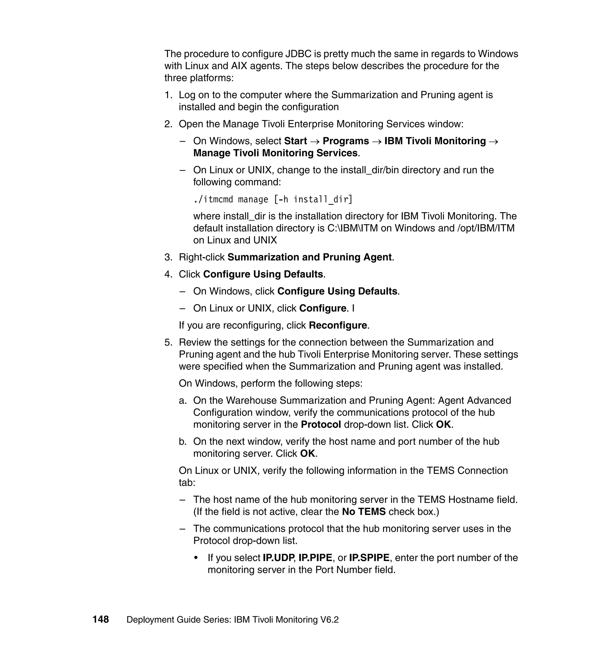 The procedure to configure JDBC is pretty much the same in regards to Windows
               with Linux and AIX agents. The steps below describes the procedure for the
               three platforms:
               1. Log on to the computer where the Summarization and Pruning agent is
                  installed and begin the configuration
               2. Open the Manage Tivoli Enterprise Monitoring Services window:
                  – On Windows, select Start → Programs → IBM Tivoli Monitoring →
                    Manage Tivoli Monitoring Services.
                  – On Linux or UNIX, change to the install_dir/bin directory and run the
                    following command:
                      ./itmcmd manage [-h install_dir]
                      where install_dir is the installation directory for IBM Tivoli Monitoring. The
                      default installation directory is C:IBMITM on Windows and /opt/IBM/ITM
                      on Linux and UNIX
               3. Right-click Summarization and Pruning Agent.
               4. Click Configure Using Defaults.
                  – On Windows, click Configure Using Defaults.
                  – On Linux or UNIX, click Configure. I
                  If you are reconfiguring, click Reconfigure.
               5. Review the settings for the connection between the Summarization and
                  Pruning agent and the hub Tivoli Enterprise Monitoring server. These settings
                  were specified when the Summarization and Pruning agent was installed.
                  On Windows, perform the following steps:
                  a. On the Warehouse Summarization and Pruning Agent: Agent Advanced
                     Configuration window, verify the communications protocol of the hub
                     monitoring server in the Protocol drop-down list. Click OK.
                  b. On the next window, verify the host name and port number of the hub
                     monitoring server. Click OK.
                  On Linux or UNIX, verify the following information in the TEMS Connection
                  tab:
                  – The host name of the hub monitoring server in the TEMS Hostname field.
                    (If the field is not active, clear the No TEMS check box.)
                  – The communications protocol that the hub monitoring server uses in the
                    Protocol drop-down list.
                      •   If you select IP.UDP, IP.PIPE, or IP.SPIPE, enter the port number of the
                          monitoring server in the Port Number field.



148   Deployment Guide Series: IBM Tivoli Monitoring V6.2
 
