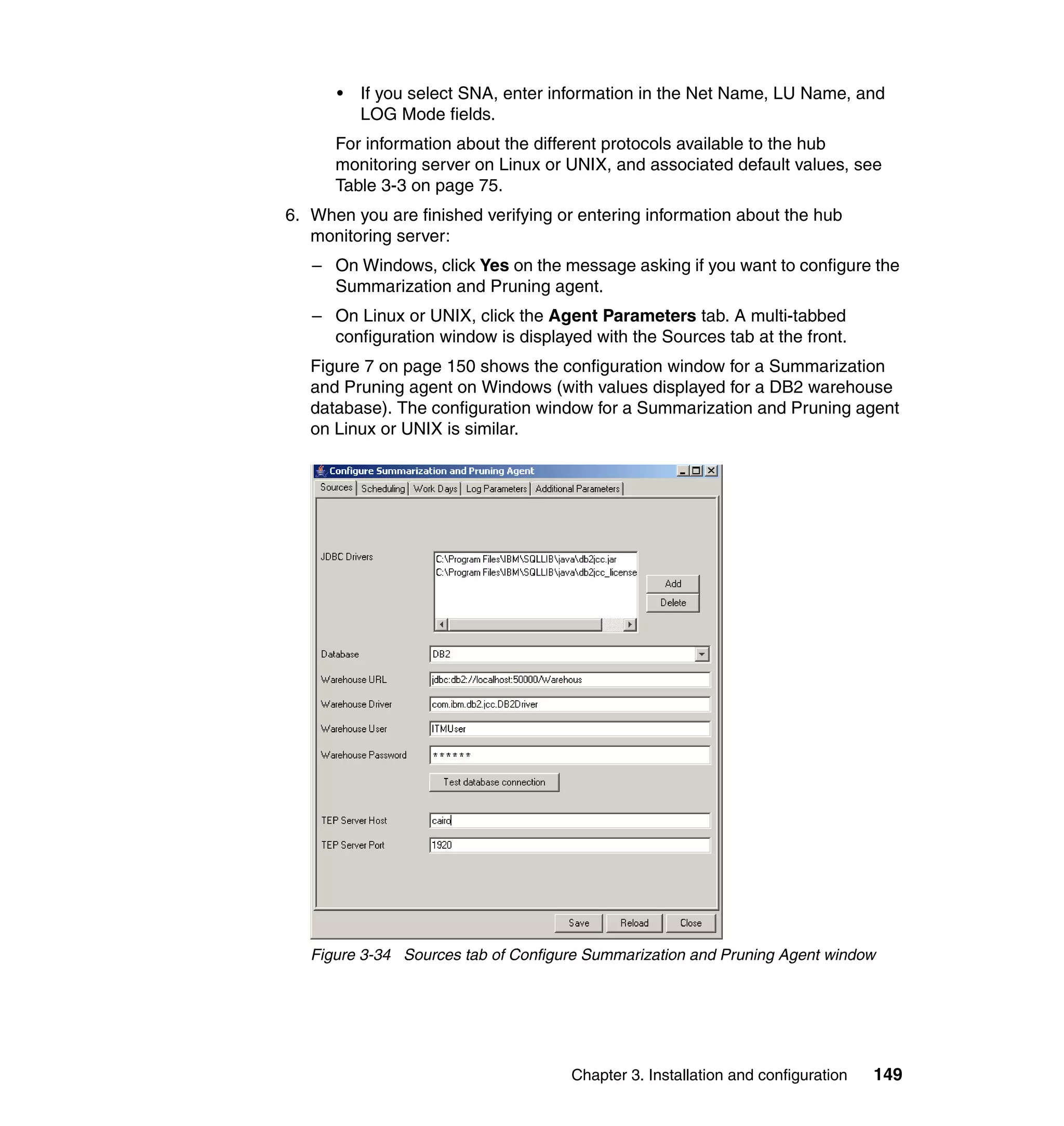 •   If you select SNA, enter information in the Net Name, LU Name, and
          LOG Mode fields.
      For information about the different protocols available to the hub
      monitoring server on Linux or UNIX, and associated default values, see
      Table 3-3 on page 75.
6. When you are finished verifying or entering information about the hub
   monitoring server:
   – On Windows, click Yes on the message asking if you want to configure the
     Summarization and Pruning agent.
   – On Linux or UNIX, click the Agent Parameters tab. A multi-tabbed
     configuration window is displayed with the Sources tab at the front.
   Figure 7 on page 150 shows the configuration window for a Summarization
   and Pruning agent on Windows (with values displayed for a DB2 warehouse
   database). The configuration window for a Summarization and Pruning agent
   on Linux or UNIX is similar.




   Figure 3-34 Sources tab of Configure Summarization and Pruning Agent window




                                     Chapter 3. Installation and configuration   149
 