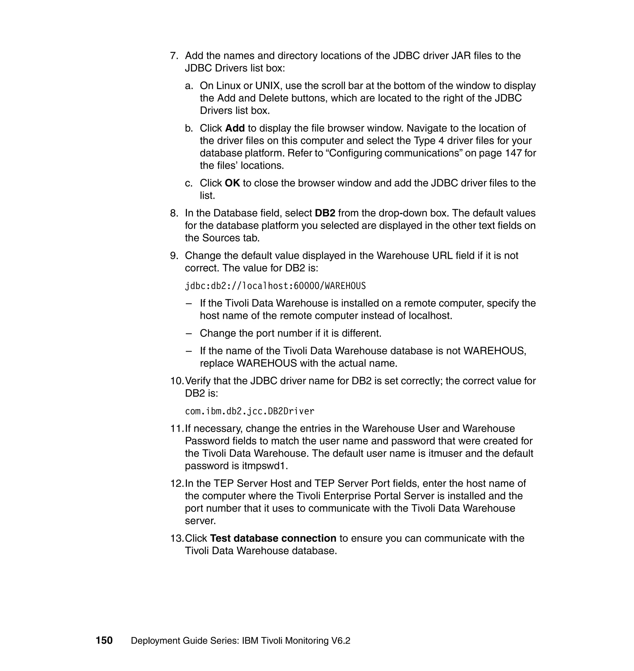 7. Add the names and directory locations of the JDBC driver JAR files to the
                  JDBC Drivers list box:
                  a. On Linux or UNIX, use the scroll bar at the bottom of the window to display
                     the Add and Delete buttons, which are located to the right of the JDBC
                     Drivers list box.
                  b. Click Add to display the file browser window. Navigate to the location of
                     the driver files on this computer and select the Type 4 driver files for your
                     database platform. Refer to “Configuring communications” on page 147 for
                     the files’ locations.
                  c. Click OK to close the browser window and add the JDBC driver files to the
                     list.
               8. In the Database field, select DB2 from the drop-down box. The default values
                  for the database platform you selected are displayed in the other text fields on
                  the Sources tab.
               9. Change the default value displayed in the Warehouse URL field if it is not
                  correct. The value for DB2 is:
                  jdbc:db2://localhost:60000/WAREHOUS
                  – If the Tivoli Data Warehouse is installed on a remote computer, specify the
                    host name of the remote computer instead of localhost.
                  – Change the port number if it is different.
                  – If the name of the Tivoli Data Warehouse database is not WAREHOUS,
                    replace WAREHOUS with the actual name.
               10.Verify that the JDBC driver name for DB2 is set correctly; the correct value for
                  DB2 is:
                  com.ibm.db2.jcc.DB2Driver
               11.If necessary, change the entries in the Warehouse User and Warehouse
                  Password fields to match the user name and password that were created for
                  the Tivoli Data Warehouse. The default user name is itmuser and the default
                  password is itmpswd1.
               12.In the TEP Server Host and TEP Server Port fields, enter the host name of
                  the computer where the Tivoli Enterprise Portal Server is installed and the
                  port number that it uses to communicate with the Tivoli Data Warehouse
                  server.
               13.Click Test database connection to ensure you can communicate with the
                  Tivoli Data Warehouse database.




150   Deployment Guide Series: IBM Tivoli Monitoring V6.2
 
