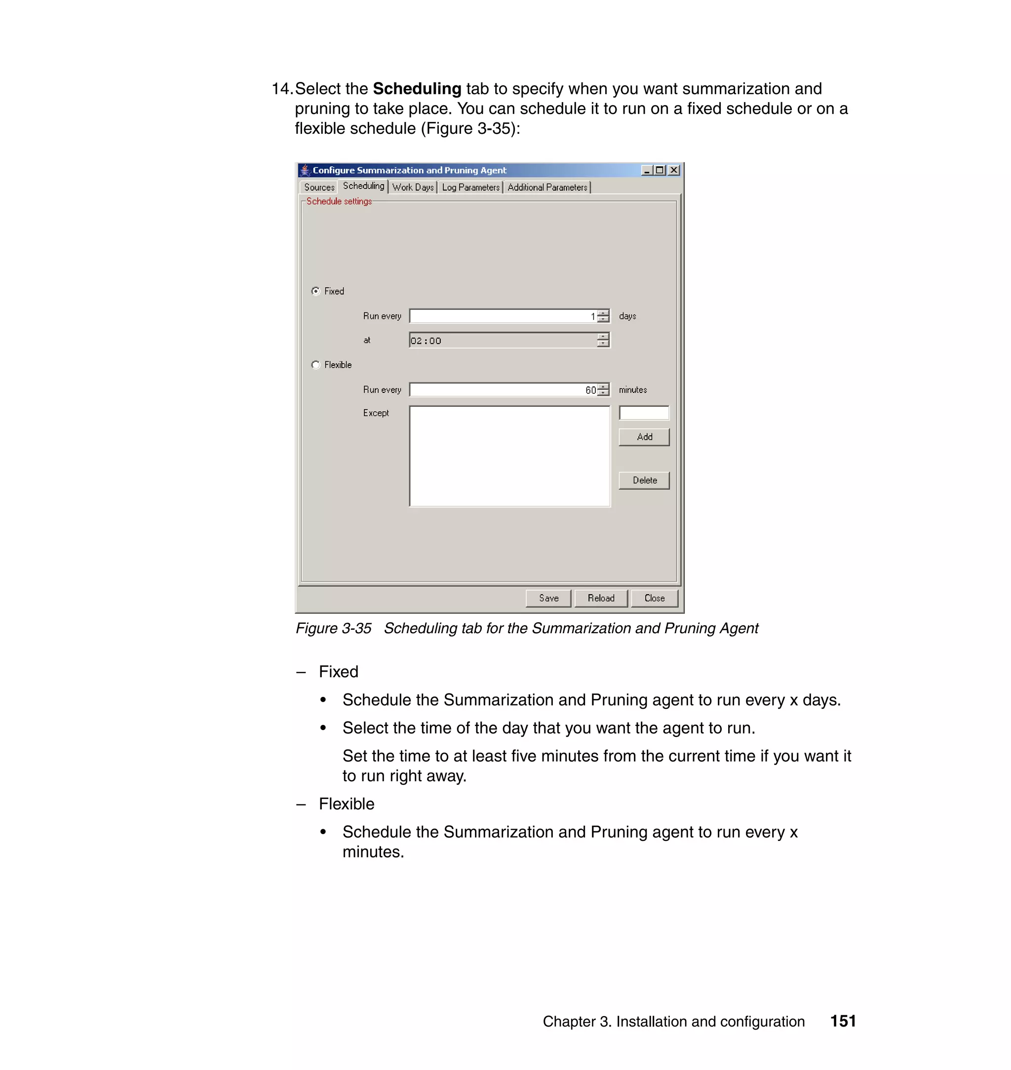 14.Select the Scheduling tab to specify when you want summarization and
   pruning to take place. You can schedule it to run on a fixed schedule or on a
   flexible schedule (Figure 3-35):




   Figure 3-35 Scheduling tab for the Summarization and Pruning Agent

   – Fixed
      •   Schedule the Summarization and Pruning agent to run every x days.
      •   Select the time of the day that you want the agent to run.
          Set the time to at least five minutes from the current time if you want it
          to run right away.
   – Flexible
      •   Schedule the Summarization and Pruning agent to run every x
          minutes.




                                       Chapter 3. Installation and configuration   151
 