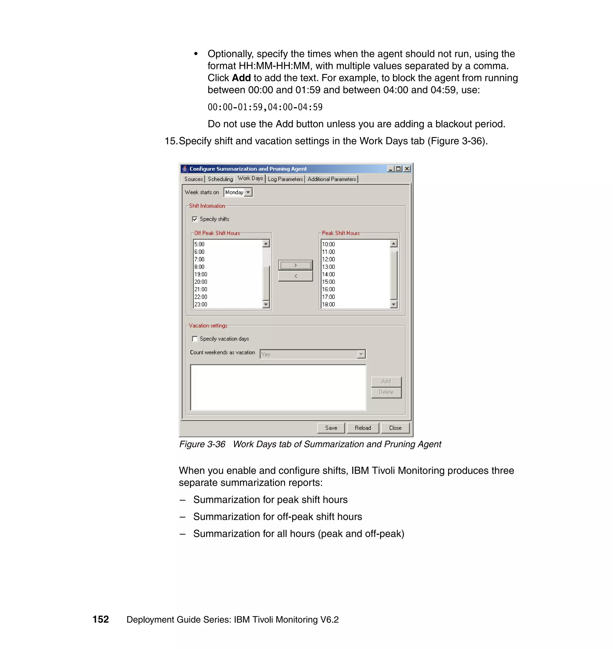 •   Optionally, specify the times when the agent should not run, using the
                          format HH:MM-HH:MM, with multiple values separated by a comma.
                          Click Add to add the text. For example, to block the agent from running
                          between 00:00 and 01:59 and between 04:00 and 04:59, use:
                          00:00-01:59,04:00-04:59
                          Do not use the Add button unless you are adding a blackout period.
               15.Specify shift and vacation settings in the Work Days tab (Figure 3-36).




                  Figure 3-36 Work Days tab of Summarization and Pruning Agent

                  When you enable and configure shifts, IBM Tivoli Monitoring produces three
                  separate summarization reports:
                  – Summarization for peak shift hours
                  – Summarization for off-peak shift hours
                  – Summarization for all hours (peak and off-peak)




152   Deployment Guide Series: IBM Tivoli Monitoring V6.2
 