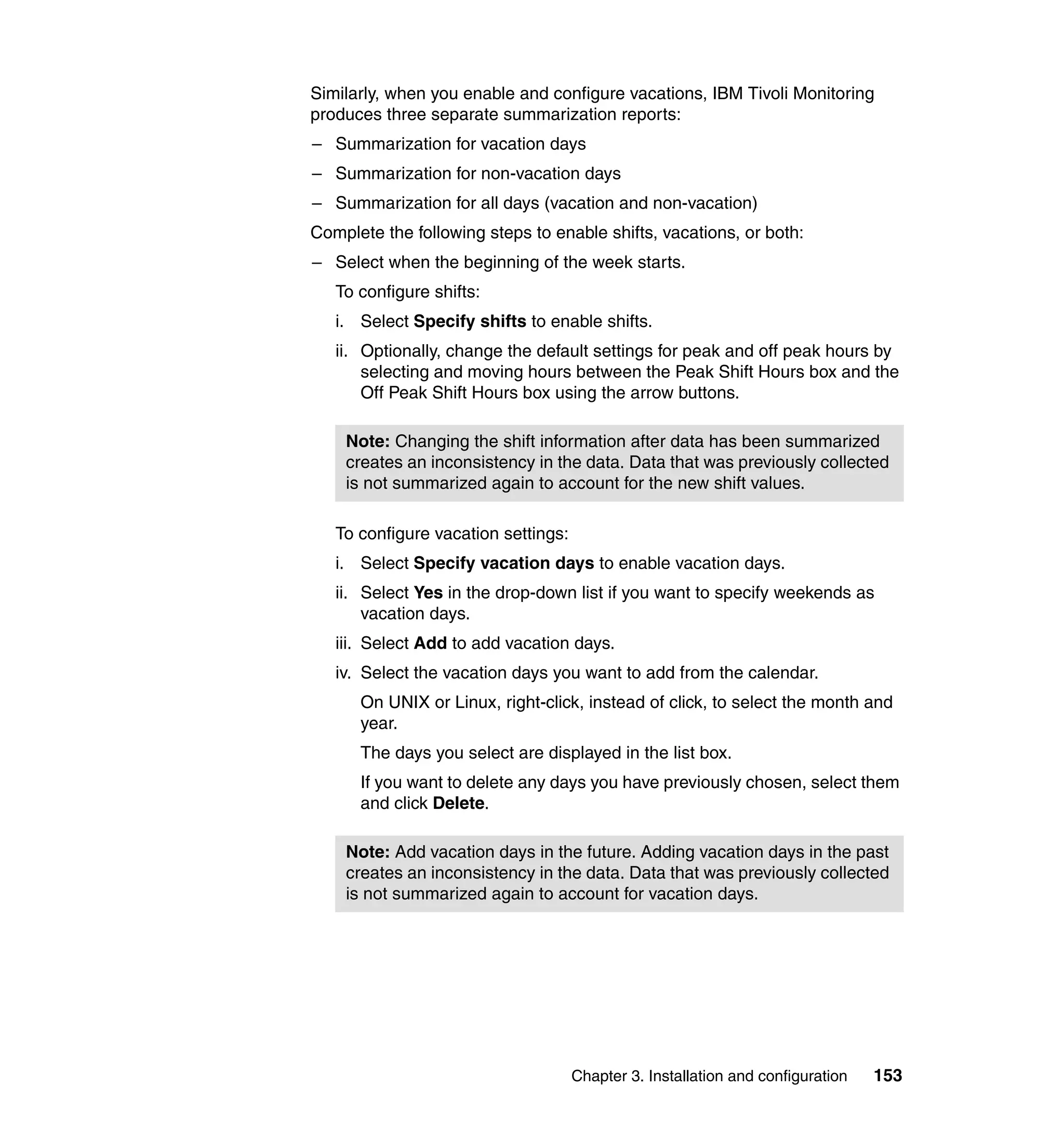 Similarly, when you enable and configure vacations, IBM Tivoli Monitoring
produces three separate summarization reports:
– Summarization for vacation days
– Summarization for non-vacation days
– Summarization for all days (vacation and non-vacation)
Complete the following steps to enable shifts, vacations, or both:
– Select when the beginning of the week starts.
   To configure shifts:
   i. Select Specify shifts to enable shifts.
   ii. Optionally, change the default settings for peak and off peak hours by
       selecting and moving hours between the Peak Shift Hours box and the
       Off Peak Shift Hours box using the arrow buttons.

    Note: Changing the shift information after data has been summarized
    creates an inconsistency in the data. Data that was previously collected
    is not summarized again to account for the new shift values.

   To configure vacation settings:
   i. Select Specify vacation days to enable vacation days.
   ii. Select Yes in the drop-down list if you want to specify weekends as
       vacation days.
   iii. Select Add to add vacation days.
   iv. Select the vacation days you want to add from the calendar.
      On UNIX or Linux, right-click, instead of click, to select the month and
      year.
      The days you select are displayed in the list box.
      If you want to delete any days you have previously chosen, select them
      and click Delete.

    Note: Add vacation days in the future. Adding vacation days in the past
    creates an inconsistency in the data. Data that was previously collected
    is not summarized again to account for vacation days.




                                     Chapter 3. Installation and configuration   153
 