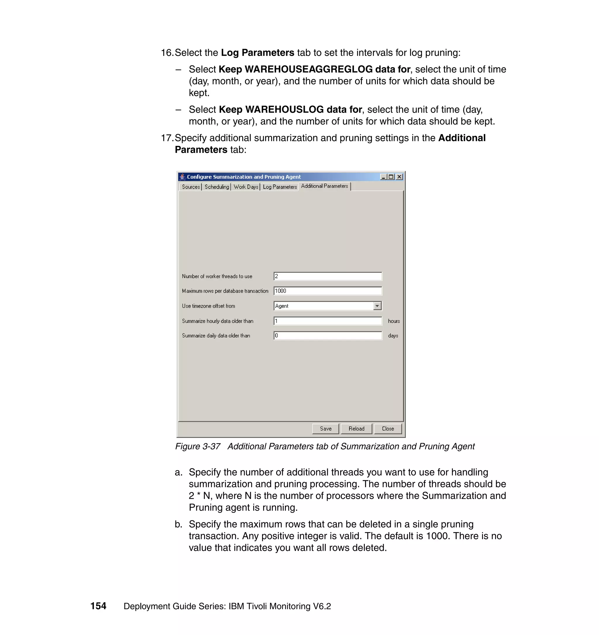 16.Select the Log Parameters tab to set the intervals for log pruning:
                  – Select Keep WAREHOUSEAGGREGLOG data for, select the unit of time
                    (day, month, or year), and the number of units for which data should be
                    kept.
                  – Select Keep WAREHOUSLOG data for, select the unit of time (day,
                    month, or year), and the number of units for which data should be kept.
               17.Specify additional summarization and pruning settings in the Additional
                  Parameters tab:




                  Figure 3-37 Additional Parameters tab of Summarization and Pruning Agent

                  a. Specify the number of additional threads you want to use for handling
                     summarization and pruning processing. The number of threads should be
                     2 * N, where N is the number of processors where the Summarization and
                     Pruning agent is running.
                  b. Specify the maximum rows that can be deleted in a single pruning
                     transaction. Any positive integer is valid. The default is 1000. There is no
                     value that indicates you want all rows deleted.




154   Deployment Guide Series: IBM Tivoli Monitoring V6.2
 