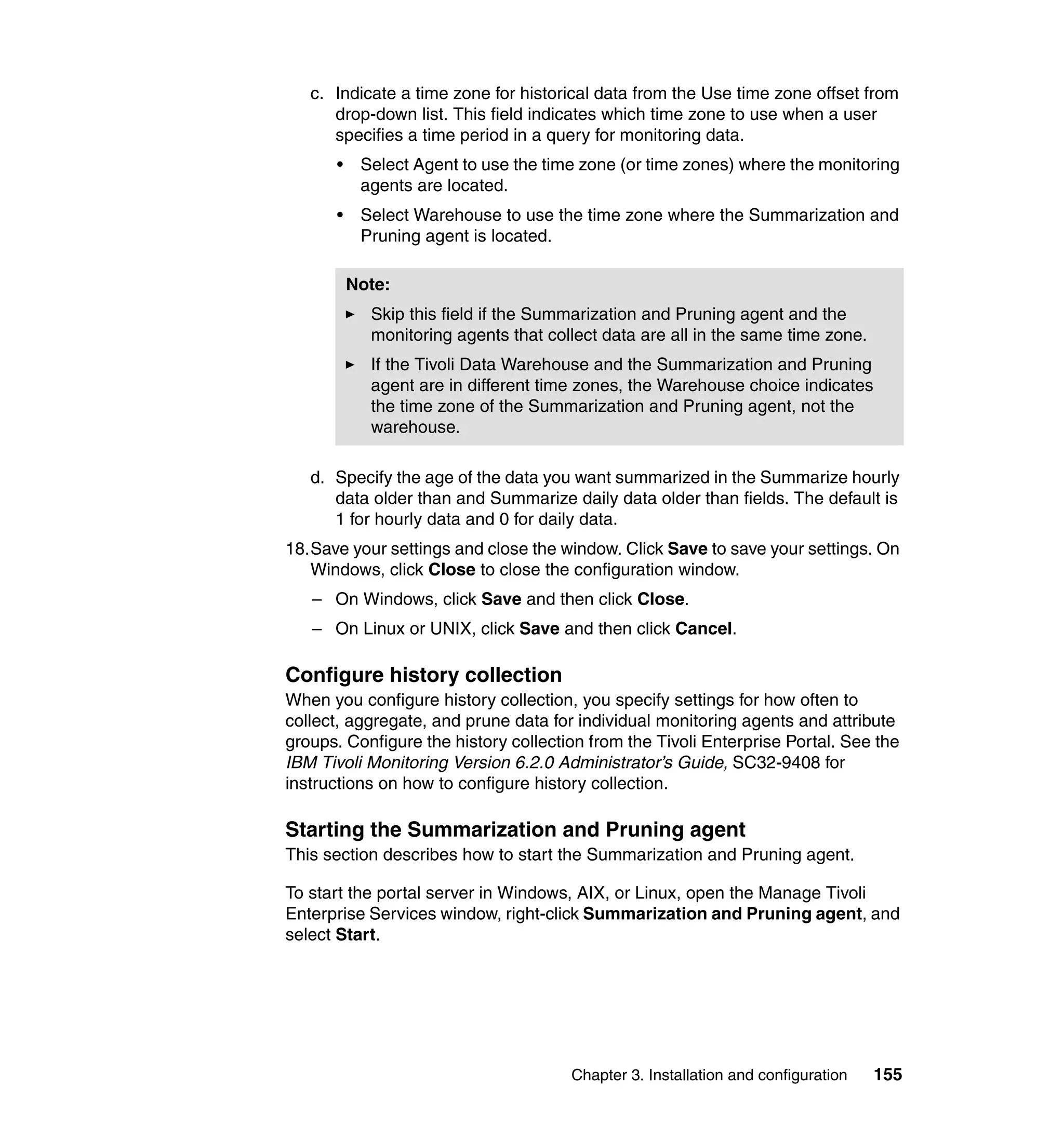 c. Indicate a time zone for historical data from the Use time zone offset from
      drop-down list. This field indicates which time zone to use when a user
      specifies a time period in a query for monitoring data.
      •    Select Agent to use the time zone (or time zones) where the monitoring
           agents are located.
      •    Select Warehouse to use the time zone where the Summarization and
           Pruning agent is located.

          Note:
            Skip this field if the Summarization and Pruning agent and the
            monitoring agents that collect data are all in the same time zone.
            If the Tivoli Data Warehouse and the Summarization and Pruning
            agent are in different time zones, the Warehouse choice indicates
            the time zone of the Summarization and Pruning agent, not the
            warehouse.

   d. Specify the age of the data you want summarized in the Summarize hourly
      data older than and Summarize daily data older than fields. The default is
      1 for hourly data and 0 for daily data.
18.Save your settings and close the window. Click Save to save your settings. On
   Windows, click Close to close the configuration window.
   – On Windows, click Save and then click Close.
   – On Linux or UNIX, click Save and then click Cancel.

Configure history collection
When you configure history collection, you specify settings for how often to
collect, aggregate, and prune data for individual monitoring agents and attribute
groups. Configure the history collection from the Tivoli Enterprise Portal. See the
IBM Tivoli Monitoring Version 6.2.0 Administrator’s Guide, SC32-9408 for
instructions on how to configure history collection.

Starting the Summarization and Pruning agent
This section describes how to start the Summarization and Pruning agent.

To start the portal server in Windows, AIX, or Linux, open the Manage Tivoli
Enterprise Services window, right-click Summarization and Pruning agent, and
select Start.




                                      Chapter 3. Installation and configuration   155
 