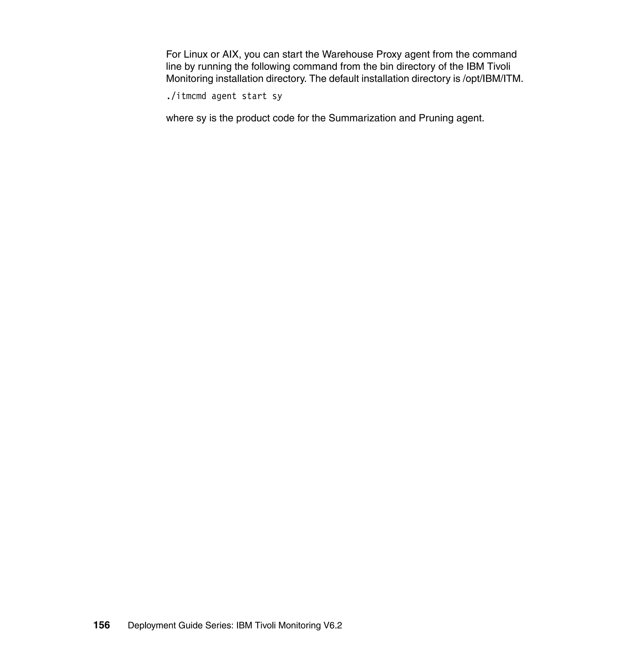 For Linux or AIX, you can start the Warehouse Proxy agent from the command
               line by running the following command from the bin directory of the IBM Tivoli
               Monitoring installation directory. The default installation directory is /opt/IBM/ITM.
               ./itmcmd agent start sy

               where sy is the product code for the Summarization and Pruning agent.




156   Deployment Guide Series: IBM Tivoli Monitoring V6.2
 