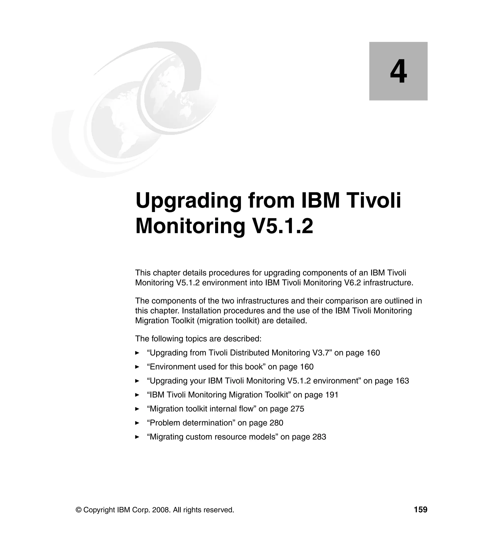 4


    Chapter 4.   Upgrading from IBM Tivoli
                 Monitoring V5.1.2
                 This chapter details procedures for upgrading components of an IBM Tivoli
                 Monitoring V5.1.2 environment into IBM Tivoli Monitoring V6.2 infrastructure.

                 The components of the two infrastructures and their comparison are outlined in
                 this chapter. Installation procedures and the use of the IBM Tivoli Monitoring
                 Migration Toolkit (migration toolkit) are detailed.

                 The following topics are described:
                     “Upgrading from Tivoli Distributed Monitoring V3.7” on page 160
                     “Environment used for this book” on page 160
                     “Upgrading your IBM Tivoli Monitoring V5.1.2 environment” on page 163
                     “IBM Tivoli Monitoring Migration Toolkit” on page 191
                     “Migration toolkit internal flow” on page 275
                     “Problem determination” on page 280
                     “Migrating custom resource models” on page 283




© Copyright IBM Corp. 2008. All rights reserved.                                                 159
 