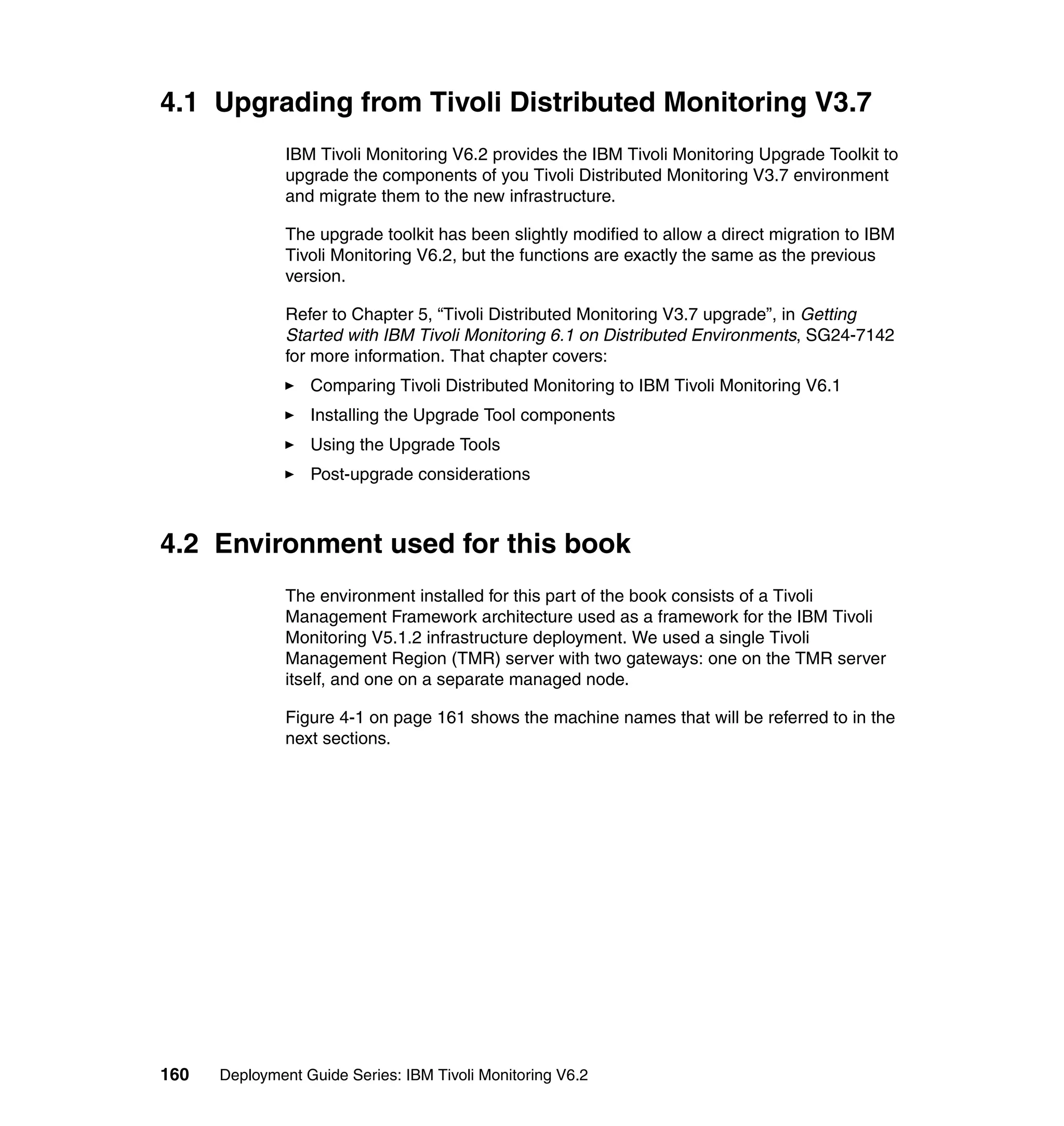 4.1 Upgrading from Tivoli Distributed Monitoring V3.7
               IBM Tivoli Monitoring V6.2 provides the IBM Tivoli Monitoring Upgrade Toolkit to
               upgrade the components of you Tivoli Distributed Monitoring V3.7 environment
               and migrate them to the new infrastructure.

               The upgrade toolkit has been slightly modified to allow a direct migration to IBM
               Tivoli Monitoring V6.2, but the functions are exactly the same as the previous
               version.

               Refer to Chapter 5, “Tivoli Distributed Monitoring V3.7 upgrade”, in Getting
               Started with IBM Tivoli Monitoring 6.1 on Distributed Environments, SG24-7142
               for more information. That chapter covers:
                  Comparing Tivoli Distributed Monitoring to IBM Tivoli Monitoring V6.1
                  Installing the Upgrade Tool components
                  Using the Upgrade Tools
                  Post-upgrade considerations



4.2 Environment used for this book
               The environment installed for this part of the book consists of a Tivoli
               Management Framework architecture used as a framework for the IBM Tivoli
               Monitoring V5.1.2 infrastructure deployment. We used a single Tivoli
               Management Region (TMR) server with two gateways: one on the TMR server
               itself, and one on a separate managed node.

               Figure 4-1 on page 161 shows the machine names that will be referred to in the
               next sections.




160   Deployment Guide Series: IBM Tivoli Monitoring V6.2
 