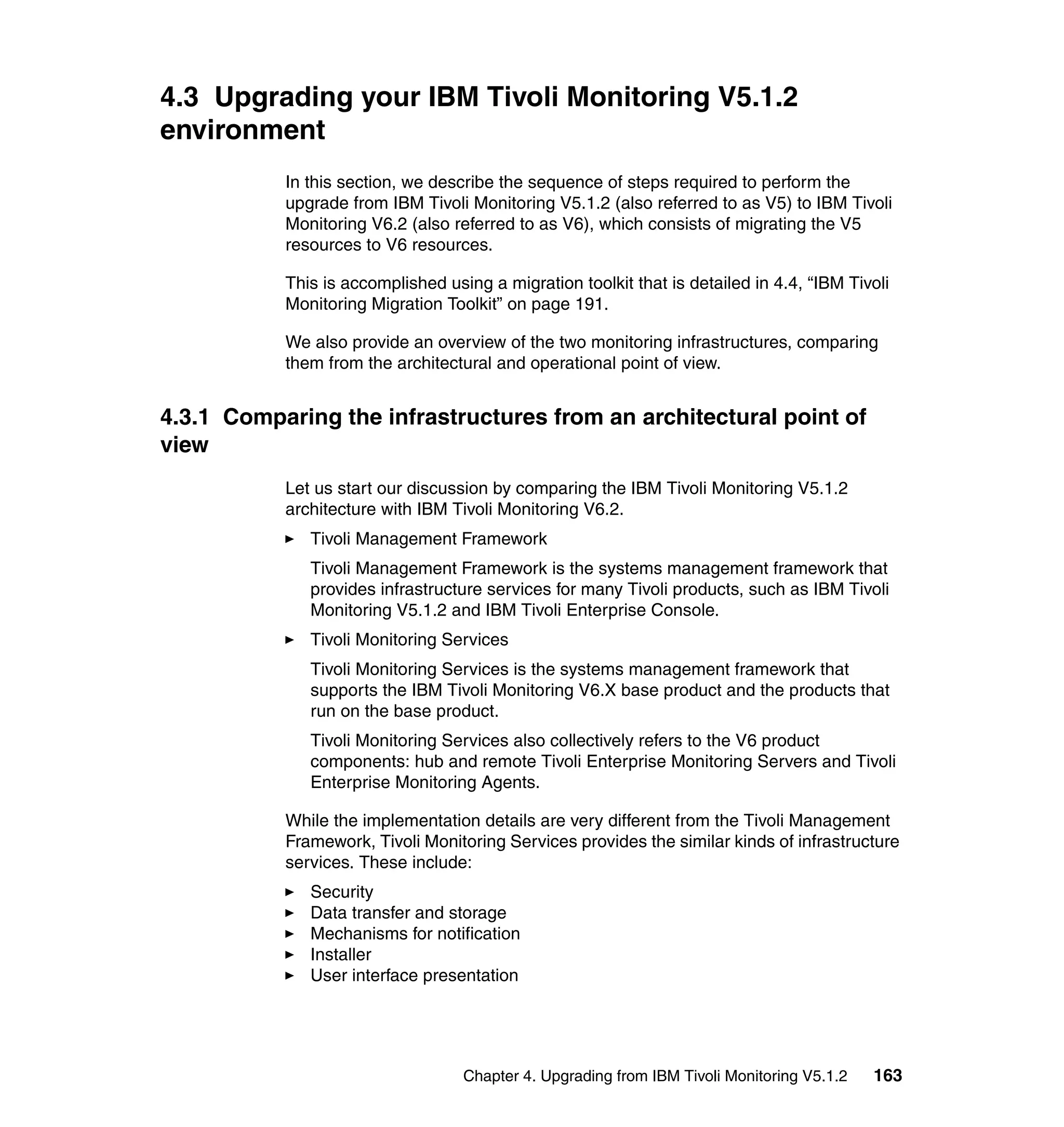 4.3 Upgrading your IBM Tivoli Monitoring V5.1.2
environment
           In this section, we describe the sequence of steps required to perform the
           upgrade from IBM Tivoli Monitoring V5.1.2 (also referred to as V5) to IBM Tivoli
           Monitoring V6.2 (also referred to as V6), which consists of migrating the V5
           resources to V6 resources.

           This is accomplished using a migration toolkit that is detailed in 4.4, “IBM Tivoli
           Monitoring Migration Toolkit” on page 191.

           We also provide an overview of the two monitoring infrastructures, comparing
           them from the architectural and operational point of view.


4.3.1 Comparing the infrastructures from an architectural point of
view
           Let us start our discussion by comparing the IBM Tivoli Monitoring V5.1.2
           architecture with IBM Tivoli Monitoring V6.2.
              Tivoli Management Framework
              Tivoli Management Framework is the systems management framework that
              provides infrastructure services for many Tivoli products, such as IBM Tivoli
              Monitoring V5.1.2 and IBM Tivoli Enterprise Console.
              Tivoli Monitoring Services
              Tivoli Monitoring Services is the systems management framework that
              supports the IBM Tivoli Monitoring V6.X base product and the products that
              run on the base product.
              Tivoli Monitoring Services also collectively refers to the V6 product
              components: hub and remote Tivoli Enterprise Monitoring Servers and Tivoli
              Enterprise Monitoring Agents.

           While the implementation details are very different from the Tivoli Management
           Framework, Tivoli Monitoring Services provides the similar kinds of infrastructure
           services. These include:
              Security
              Data transfer and storage
              Mechanisms for notification
              Installer
              User interface presentation




                                   Chapter 4. Upgrading from IBM Tivoli Monitoring V5.1.2   163
 