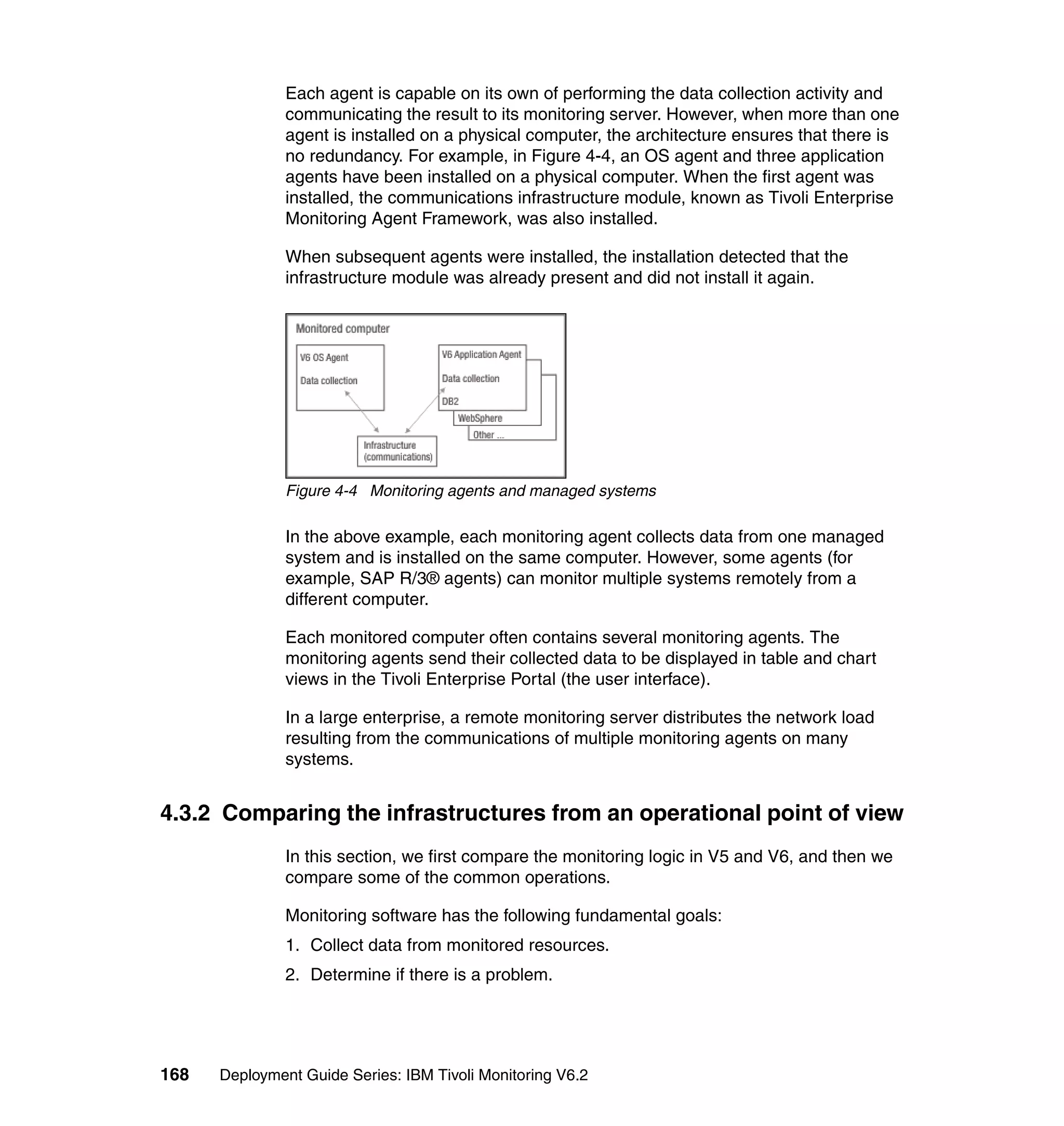 Each agent is capable on its own of performing the data collection activity and
               communicating the result to its monitoring server. However, when more than one
               agent is installed on a physical computer, the architecture ensures that there is
               no redundancy. For example, in Figure 4-4, an OS agent and three application
               agents have been installed on a physical computer. When the first agent was
               installed, the communications infrastructure module, known as Tivoli Enterprise
               Monitoring Agent Framework, was also installed.

               When subsequent agents were installed, the installation detected that the
               infrastructure module was already present and did not install it again.




               Figure 4-4 Monitoring agents and managed systems

               In the above example, each monitoring agent collects data from one managed
               system and is installed on the same computer. However, some agents (for
               example, SAP R/3® agents) can monitor multiple systems remotely from a
               different computer.

               Each monitored computer often contains several monitoring agents. The
               monitoring agents send their collected data to be displayed in table and chart
               views in the Tivoli Enterprise Portal (the user interface).

               In a large enterprise, a remote monitoring server distributes the network load
               resulting from the communications of multiple monitoring agents on many
               systems.


4.3.2 Comparing the infrastructures from an operational point of view
               In this section, we first compare the monitoring logic in V5 and V6, and then we
               compare some of the common operations.

               Monitoring software has the following fundamental goals:
               1. Collect data from monitored resources.
               2. Determine if there is a problem.




168   Deployment Guide Series: IBM Tivoli Monitoring V6.2
 