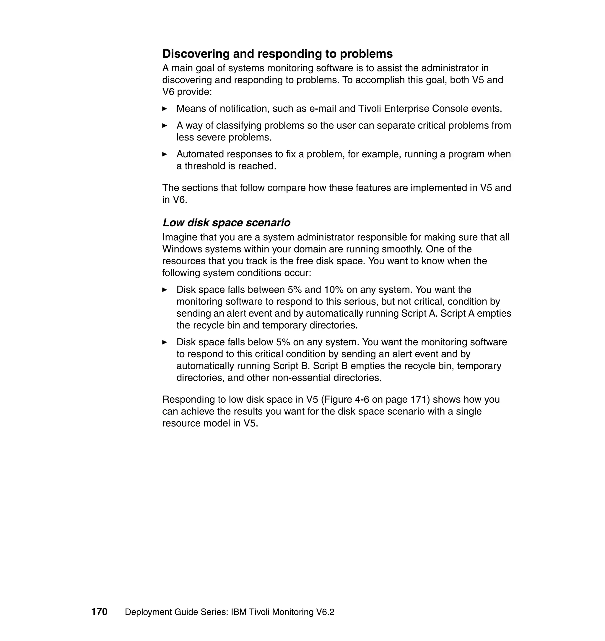 Discovering and responding to problems
               A main goal of systems monitoring software is to assist the administrator in
               discovering and responding to problems. To accomplish this goal, both V5 and
               V6 provide:
                  Means of notification, such as e-mail and Tivoli Enterprise Console events.
                  A way of classifying problems so the user can separate critical problems from
                  less severe problems.
                  Automated responses to fix a problem, for example, running a program when
                  a threshold is reached.

               The sections that follow compare how these features are implemented in V5 and
               in V6.

               Low disk space scenario
               Imagine that you are a system administrator responsible for making sure that all
               Windows systems within your domain are running smoothly. One of the
               resources that you track is the free disk space. You want to know when the
               following system conditions occur:
                  Disk space falls between 5% and 10% on any system. You want the
                  monitoring software to respond to this serious, but not critical, condition by
                  sending an alert event and by automatically running Script A. Script A empties
                  the recycle bin and temporary directories.
                  Disk space falls below 5% on any system. You want the monitoring software
                  to respond to this critical condition by sending an alert event and by
                  automatically running Script B. Script B empties the recycle bin, temporary
                  directories, and other non-essential directories.

               Responding to low disk space in V5 (Figure 4-6 on page 171) shows how you
               can achieve the results you want for the disk space scenario with a single
               resource model in V5.




170   Deployment Guide Series: IBM Tivoli Monitoring V6.2
 