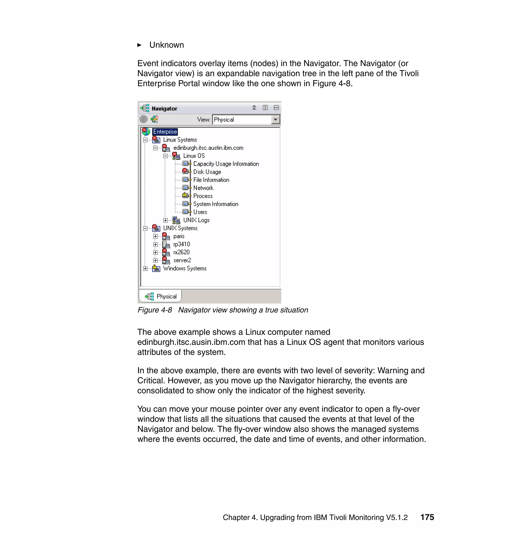 Unknown

Event indicators overlay items (nodes) in the Navigator. The Navigator (or
Navigator view) is an expandable navigation tree in the left pane of the Tivoli
Enterprise Portal window like the one shown in Figure 4-8.




Figure 4-8 Navigator view showing a true situation

The above example shows a Linux computer named
edinburgh.itsc.ausin.ibm.com that has a Linux OS agent that monitors various
attributes of the system.

In the above example, there are events with two level of severity: Warning and
Critical. However, as you move up the Navigator hierarchy, the events are
consolidated to show only the indicator of the highest severity.

You can move your mouse pointer over any event indicator to open a fly-over
window that lists all the situations that caused the events at that level of the
Navigator and below. The fly-over window also shows the managed systems
where the events occurred, the date and time of events, and other information.




                         Chapter 4. Upgrading from IBM Tivoli Monitoring V5.1.2   175
 