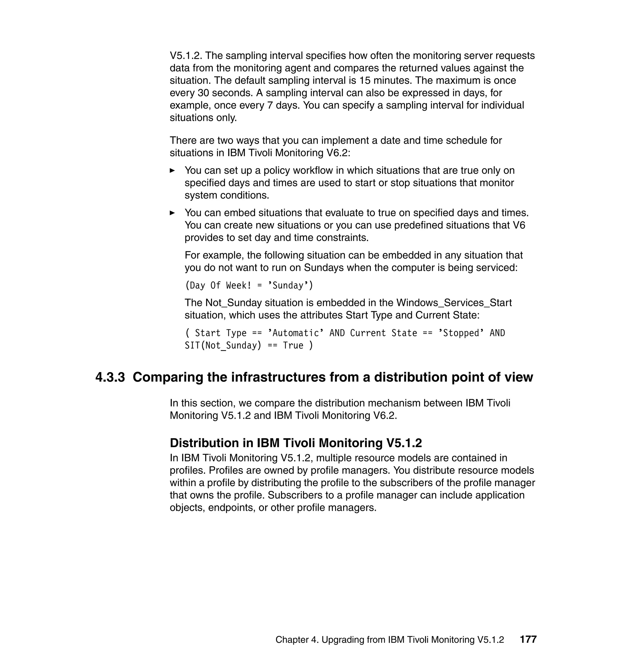 V5.1.2. The sampling interval specifies how often the monitoring server requests
           data from the monitoring agent and compares the returned values against the
           situation. The default sampling interval is 15 minutes. The maximum is once
           every 30 seconds. A sampling interval can also be expressed in days, for
           example, once every 7 days. You can specify a sampling interval for individual
           situations only.

           There are two ways that you can implement a date and time schedule for
           situations in IBM Tivoli Monitoring V6.2:
              You can set up a policy workflow in which situations that are true only on
              specified days and times are used to start or stop situations that monitor
              system conditions.
              You can embed situations that evaluate to true on specified days and times.
              You can create new situations or you can use predefined situations that V6
              provides to set day and time constraints.
              For example, the following situation can be embedded in any situation that
              you do not want to run on Sundays when the computer is being serviced:
              (Day Of Week! = ’Sunday’)
              The Not_Sunday situation is embedded in the Windows_Services_Start
              situation, which uses the attributes Start Type and Current State:
              ( Start Type == ’Automatic’ AND Current State == ’Stopped’ AND
              SIT(Not_Sunday) == True )


4.3.3 Comparing the infrastructures from a distribution point of view
           In this section, we compare the distribution mechanism between IBM Tivoli
           Monitoring V5.1.2 and IBM Tivoli Monitoring V6.2.

           Distribution in IBM Tivoli Monitoring V5.1.2
           In IBM Tivoli Monitoring V5.1.2, multiple resource models are contained in
           profiles. Profiles are owned by profile managers. You distribute resource models
           within a profile by distributing the profile to the subscribers of the profile manager
           that owns the profile. Subscribers to a profile manager can include application
           objects, endpoints, or other profile managers.




                                   Chapter 4. Upgrading from IBM Tivoli Monitoring V5.1.2    177
 