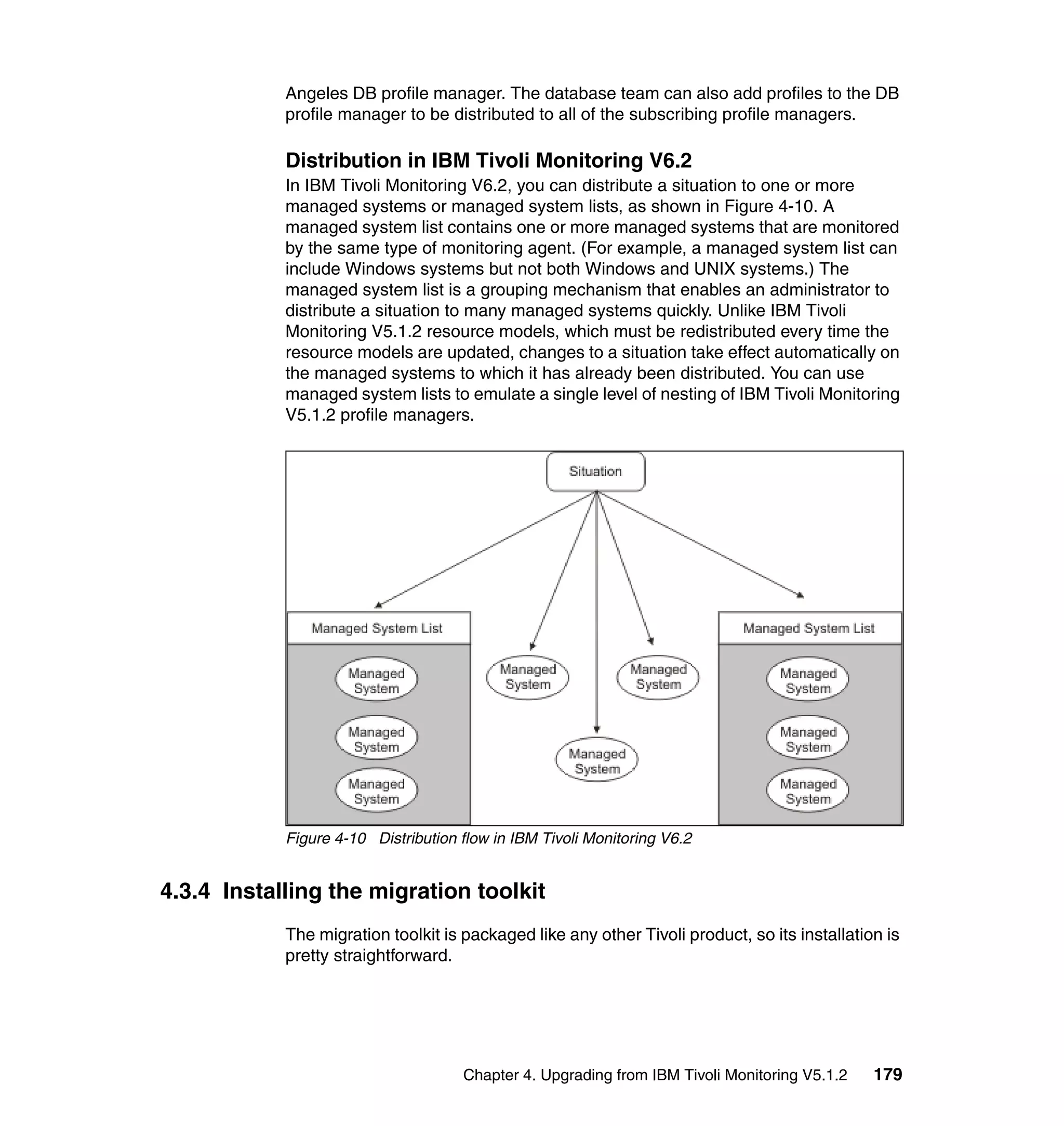 Angeles DB profile manager. The database team can also add profiles to the DB
            profile manager to be distributed to all of the subscribing profile managers.

            Distribution in IBM Tivoli Monitoring V6.2
            In IBM Tivoli Monitoring V6.2, you can distribute a situation to one or more
            managed systems or managed system lists, as shown in Figure 4-10. A
            managed system list contains one or more managed systems that are monitored
            by the same type of monitoring agent. (For example, a managed system list can
            include Windows systems but not both Windows and UNIX systems.) The
            managed system list is a grouping mechanism that enables an administrator to
            distribute a situation to many managed systems quickly. Unlike IBM Tivoli
            Monitoring V5.1.2 resource models, which must be redistributed every time the
            resource models are updated, changes to a situation take effect automatically on
            the managed systems to which it has already been distributed. You can use
            managed system lists to emulate a single level of nesting of IBM Tivoli Monitoring
            V5.1.2 profile managers.




            Figure 4-10 Distribution flow in IBM Tivoli Monitoring V6.2


4.3.4 Installing the migration toolkit
            The migration toolkit is packaged like any other Tivoli product, so its installation is
            pretty straightforward.




                                     Chapter 4. Upgrading from IBM Tivoli Monitoring V5.1.2    179
 