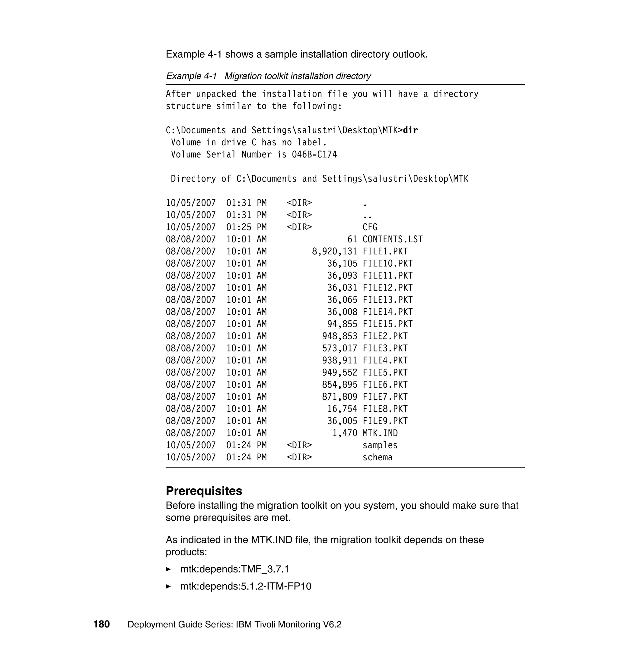 Example 4-1 shows a sample installation directory outlook.

               Example 4-1 Migration toolkit installation directory
               After unpacked the installation file you will have a directory
               structure similar to the following:

               C:Documents and SettingssalustriDesktopMTK>dir
                Volume in drive C has no label.
                Volume Serial Number is 046B-C174

                Directory of C:Documents and SettingssalustriDesktopMTK

               10/05/2007     01:31   PM     <DIR>              .
               10/05/2007     01:31   PM     <DIR>              ..
               10/05/2007     01:25   PM     <DIR>              CFG
               08/08/2007     10:01   AM                   61   CONTENTS.LST
               08/08/2007     10:01   AM            8,920,131   FILE1.PKT
               08/08/2007     10:01   AM               36,105   FILE10.PKT
               08/08/2007     10:01   AM               36,093   FILE11.PKT
               08/08/2007     10:01   AM               36,031   FILE12.PKT
               08/08/2007     10:01   AM               36,065   FILE13.PKT
               08/08/2007     10:01   AM               36,008   FILE14.PKT
               08/08/2007     10:01   AM               94,855   FILE15.PKT
               08/08/2007     10:01   AM              948,853   FILE2.PKT
               08/08/2007     10:01   AM              573,017   FILE3.PKT
               08/08/2007     10:01   AM              938,911   FILE4.PKT
               08/08/2007     10:01   AM              949,552   FILE5.PKT
               08/08/2007     10:01   AM              854,895   FILE6.PKT
               08/08/2007     10:01   AM              871,809   FILE7.PKT
               08/08/2007     10:01   AM               16,754   FILE8.PKT
               08/08/2007     10:01   AM               36,005   FILE9.PKT
               08/08/2007     10:01   AM                1,470   MTK.IND
               10/05/2007     01:24   PM     <DIR>              samples
               10/05/2007     01:24   PM     <DIR>              schema


               Prerequisites
               Before installing the migration toolkit on you system, you should make sure that
               some prerequisites are met.

               As indicated in the MTK.IND file, the migration toolkit depends on these
               products:
                  mtk:depends:TMF_3.7.1
                  mtk:depends:5.1.2-ITM-FP10


180   Deployment Guide Series: IBM Tivoli Monitoring V6.2
 