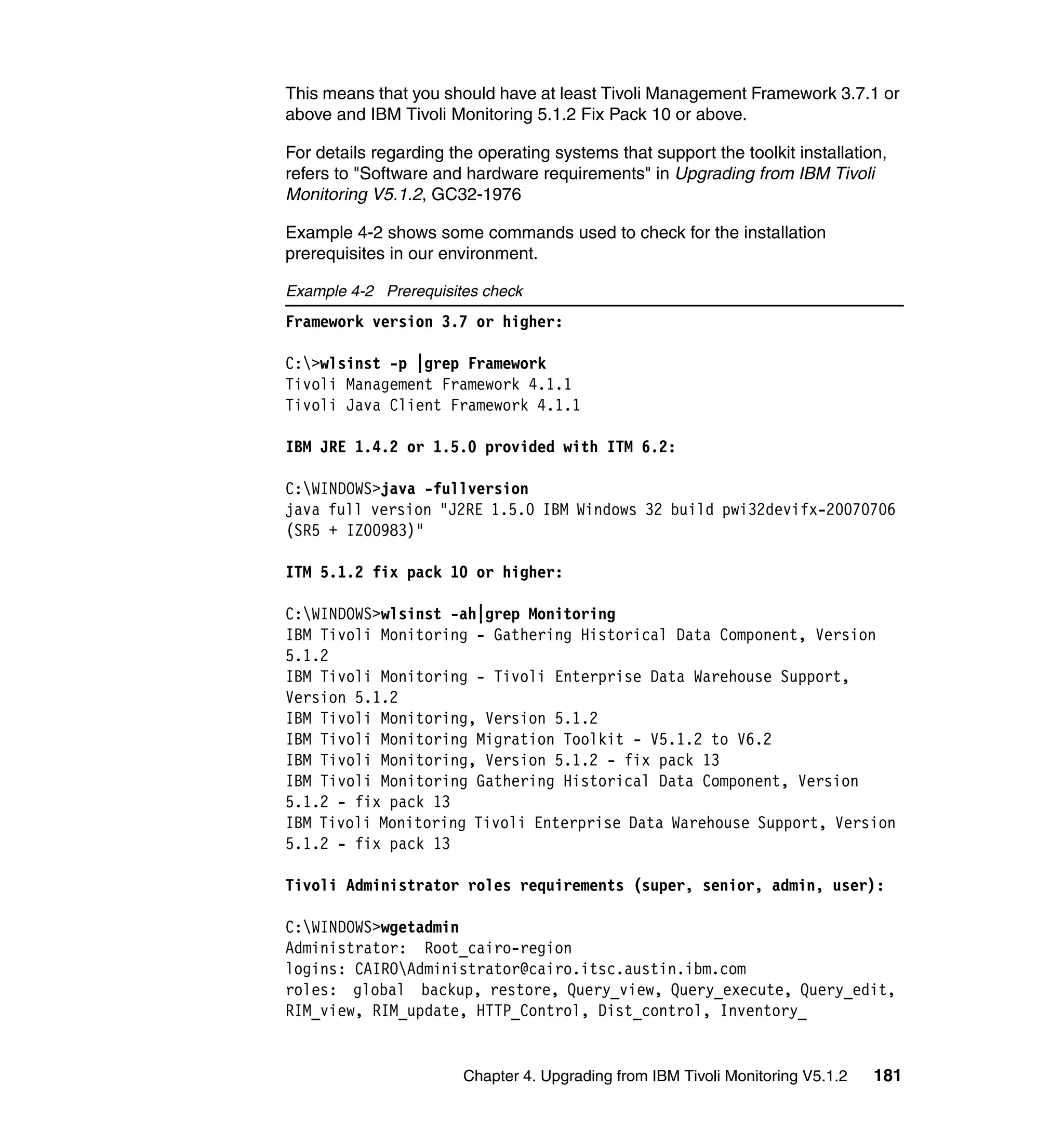 This means that you should have at least Tivoli Management Framework 3.7.1 or
above and IBM Tivoli Monitoring 5.1.2 Fix Pack 10 or above.

For details regarding the operating systems that support the toolkit installation,
refers to "Software and hardware requirements" in Upgrading from IBM Tivoli
Monitoring V5.1.2, GC32-1976

Example 4-2 shows some commands used to check for the installation
prerequisites in our environment.

Example 4-2 Prerequisites check
Framework version 3.7 or higher:

C:>wlsinst -p |grep Framework
Tivoli Management Framework 4.1.1
Tivoli Java Client Framework 4.1.1

IBM JRE 1.4.2 or 1.5.0 provided with ITM 6.2:

C:WINDOWS>java -fullversion
java full version "J2RE 1.5.0 IBM Windows 32 build pwi32devifx-20070706
(SR5 + IZ00983)"

ITM 5.1.2 fix pack 10 or higher:

C:WINDOWS>wlsinst -ah|grep Monitoring
IBM Tivoli Monitoring - Gathering Historical Data Component, Version
5.1.2
IBM Tivoli Monitoring - Tivoli Enterprise Data Warehouse Support,
Version 5.1.2
IBM Tivoli Monitoring, Version 5.1.2
IBM Tivoli Monitoring Migration Toolkit - V5.1.2 to V6.2
IBM Tivoli Monitoring, Version 5.1.2 - fix pack 13
IBM Tivoli Monitoring Gathering Historical Data Component, Version
5.1.2 - fix pack 13
IBM Tivoli Monitoring Tivoli Enterprise Data Warehouse Support, Version
5.1.2 - fix pack 13

Tivoli Administrator roles requirements (super, senior, admin, user):

C:WINDOWS>wgetadmin
Administrator: Root_cairo-region
logins: CAIROAdministrator@cairo.itsc.austin.ibm.com
roles: global backup, restore, Query_view, Query_execute, Query_edit,
RIM_view, RIM_update, HTTP_Control, Dist_control, Inventory_


                        Chapter 4. Upgrading from IBM Tivoli Monitoring V5.1.2   181
 