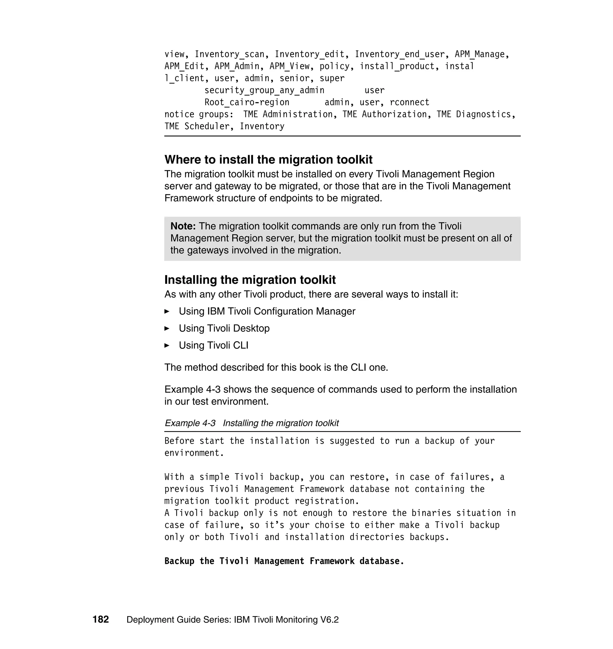 view, Inventory_scan, Inventory_edit, Inventory_end_user, APM_Manage,
               APM_Edit, APM_Admin, APM_View, policy, install_product, instal
               l_client, user, admin, senior, super
                       security_group_any_admin         user
                       Root_cairo-region        admin, user, rconnect
               notice groups: TME Administration, TME Authorization, TME Diagnostics,
               TME Scheduler, Inventory


               Where to install the migration toolkit
               The migration toolkit must be installed on every Tivoli Management Region
               server and gateway to be migrated, or those that are in the Tivoli Management
               Framework structure of endpoints to be migrated.

                Note: The migration toolkit commands are only run from the Tivoli
                Management Region server, but the migration toolkit must be present on all of
                the gateways involved in the migration.


               Installing the migration toolkit
               As with any other Tivoli product, there are several ways to install it:
                  Using IBM Tivoli Configuration Manager
                  Using Tivoli Desktop
                  Using Tivoli CLI

               The method described for this book is the CLI one.

               Example 4-3 shows the sequence of commands used to perform the installation
               in our test environment.

               Example 4-3 Installing the migration toolkit
               Before start the installation is suggested to run a backup of your
               environment.

               With a simple Tivoli backup, you can restore, in case of failures, a
               previous Tivoli Management Framework database not containing the
               migration toolkit product registration.
               A Tivoli backup only is not enough to restore the binaries situation in
               case of failure, so it’s your choise to either make a Tivoli backup
               only or both Tivoli and installation directories backups.

               Backup the Tivoli Management Framework database.




182   Deployment Guide Series: IBM Tivoli Monitoring V6.2
 